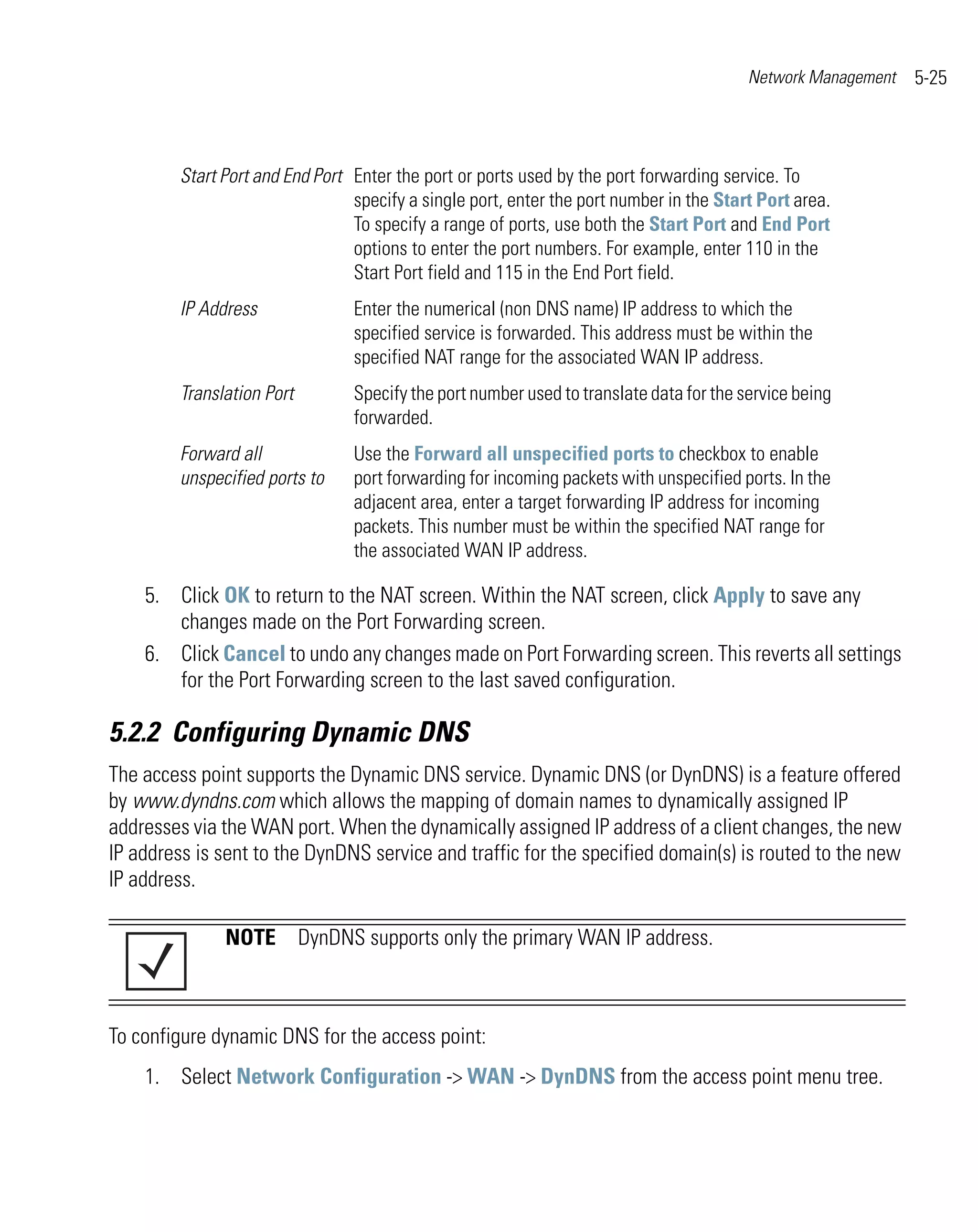 Network Management   5-25



         Start Port and End Port Enter the port or ports used by the port forwarding service. To
                                 specify a single port, enter the port number in the Start Port area.
                                 To specify a range of ports, use both the Start Port and End Port
                                 options to enter the port numbers. For example, enter 110 in the
                                 Start Port field and 115 in the End Port field.
         IP Address              Enter the numerical (non DNS name) IP address to which the
                                 specified service is forwarded. This address must be within the
                                 specified NAT range for the associated WAN IP address.
         Translation Port        Specify the port number used to translate data for the service being
                                 forwarded.
         Forward all             Use the Forward all unspecified ports to checkbox to enable
         unspecified ports to    port forwarding for incoming packets with unspecified ports. In the
                                 adjacent area, enter a target forwarding IP address for incoming
                                 packets. This number must be within the specified NAT range for
                                 the associated WAN IP address.

    5. Click OK to return to the NAT screen. Within the NAT screen, click Apply to save any
       changes made on the Port Forwarding screen.
    6. Click Cancel to undo any changes made on Port Forwarding screen. This reverts all settings
       for the Port Forwarding screen to the last saved configuration.

5.2.2 Configuring Dynamic DNS
The access point supports the Dynamic DNS service. Dynamic DNS (or DynDNS) is a feature offered
by www.dyndns.com which allows the mapping of domain names to dynamically assigned IP
addresses via the WAN port. When the dynamically assigned IP address of a client changes, the new
IP address is sent to the DynDNS service and traffic for the specified domain(s) is routed to the new
IP address.

               NOTE DynDNS supports only the primary WAN IP address.



To configure dynamic DNS for the access point:
    1. Select Network Configuration -> WAN -> DynDNS from the access point menu tree.
 