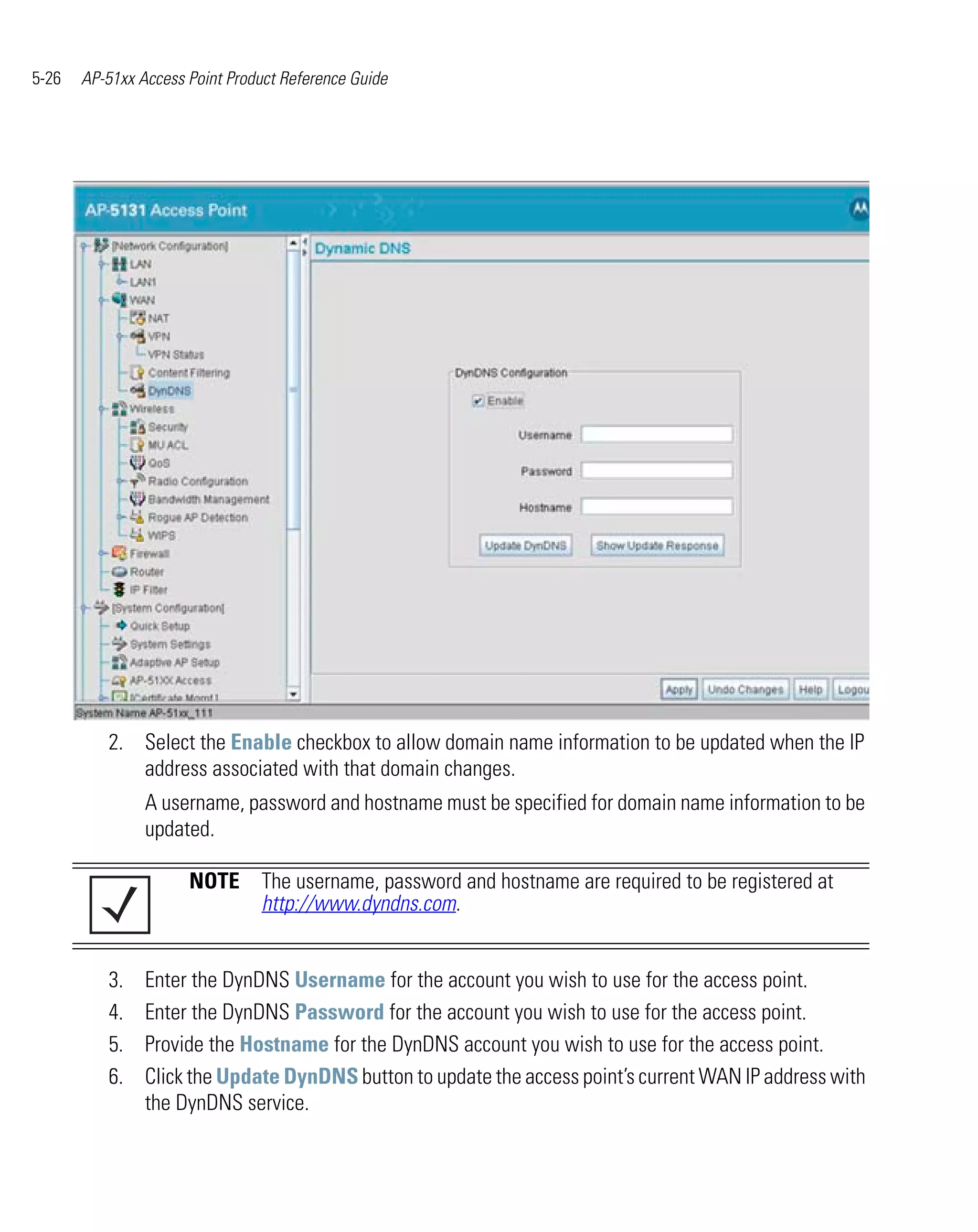 5-26   AP-51xx Access Point Product Reference Guide




          2. Select the Enable checkbox to allow domain name information to be updated when the IP
             address associated with that domain changes.
                A username, password and hostname must be specified for domain name information to be
                updated.

                      NOTE The username, password and hostname are required to be registered at
                           http://www.dyndns.com.


          3.    Enter the DynDNS Username for the account you wish to use for the access point.
          4.    Enter the DynDNS Password for the account you wish to use for the access point.
          5.    Provide the Hostname for the DynDNS account you wish to use for the access point.
          6.    Click the Update DynDNS button to update the access point’s current WAN IP address with
                the DynDNS service.
 
