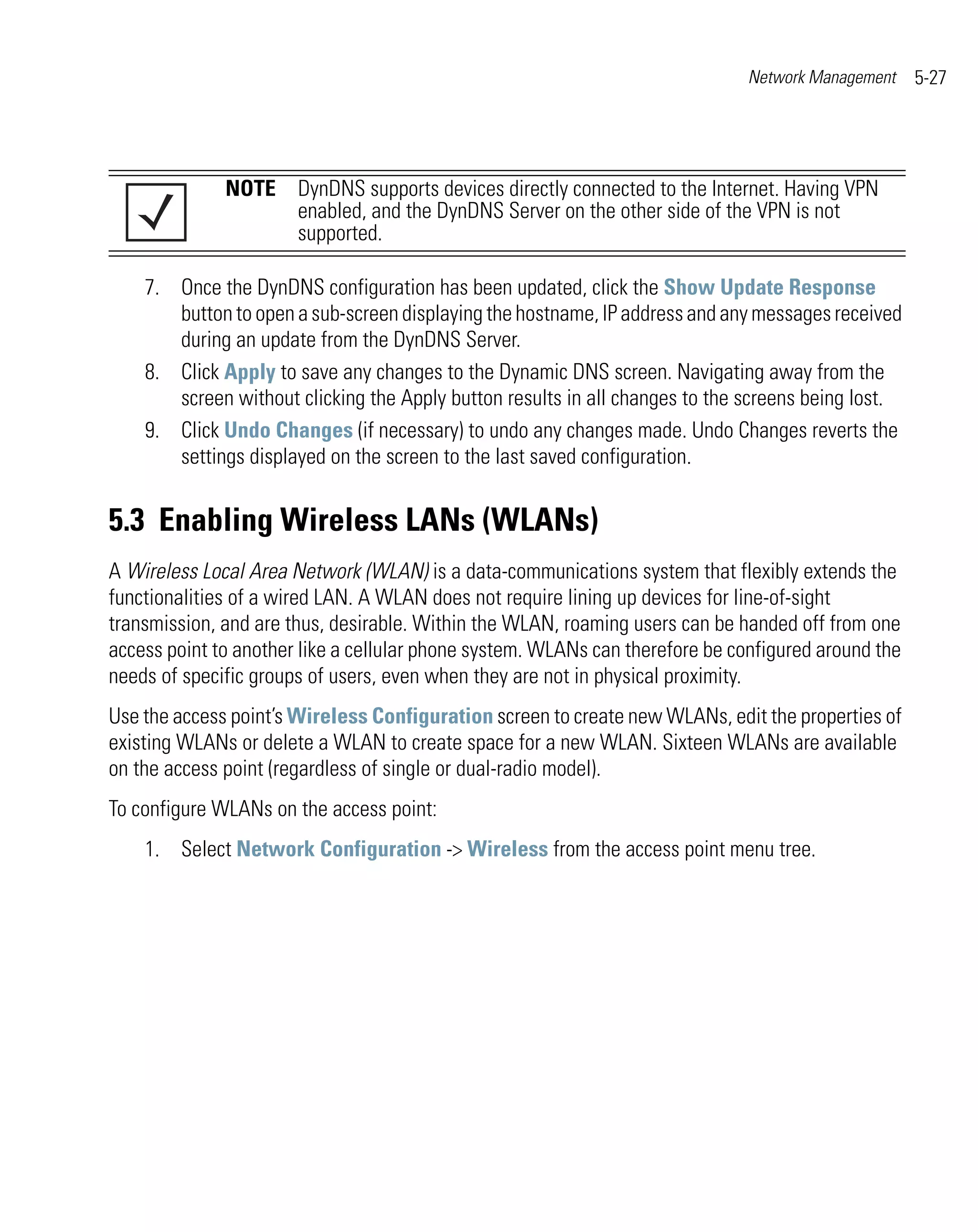 Network Management    5-27




              NOTE DynDNS supports devices directly connected to the Internet. Having VPN
                   enabled, and the DynDNS Server on the other side of the VPN is not
                   supported.

    7. Once the DynDNS configuration has been updated, click the Show Update Response
       button to open a sub-screen displaying the hostname, IP address and any messages received
       during an update from the DynDNS Server.
    8. Click Apply to save any changes to the Dynamic DNS screen. Navigating away from the
       screen without clicking the Apply button results in all changes to the screens being lost.
    9. Click Undo Changes (if necessary) to undo any changes made. Undo Changes reverts the
       settings displayed on the screen to the last saved configuration.


5.3 Enabling Wireless LANs (WLANs)
A Wireless Local Area Network (WLAN) is a data-communications system that flexibly extends the
functionalities of a wired LAN. A WLAN does not require lining up devices for line-of-sight
transmission, and are thus, desirable. Within the WLAN, roaming users can be handed off from one
access point to another like a cellular phone system. WLANs can therefore be configured around the
needs of specific groups of users, even when they are not in physical proximity.
Use the access point’s Wireless Configuration screen to create new WLANs, edit the properties of
existing WLANs or delete a WLAN to create space for a new WLAN. Sixteen WLANs are available
on the access point (regardless of single or dual-radio model).
To configure WLANs on the access point:
    1. Select Network Configuration -> Wireless from the access point menu tree.
 