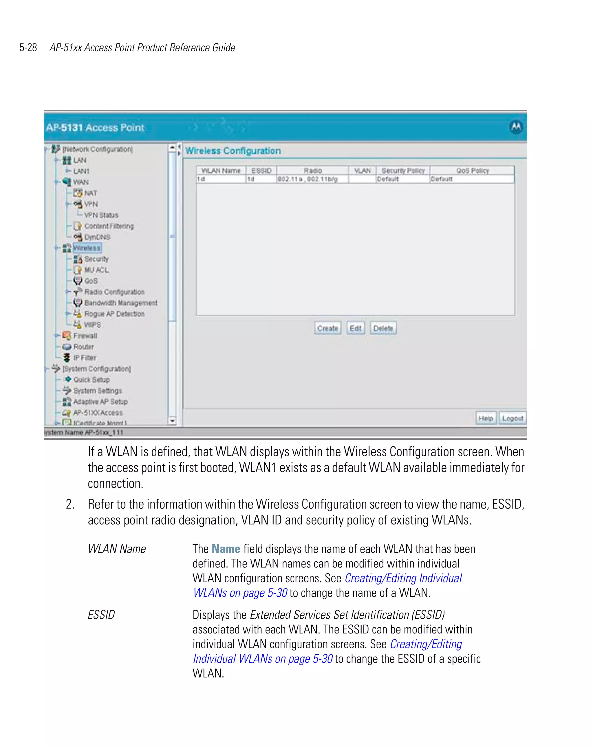 5-28   AP-51xx Access Point Product Reference Guide




                If a WLAN is defined, that WLAN displays within the Wireless Configuration screen. When
                the access point is first booted, WLAN1 exists as a default WLAN available immediately for
                connection.
          2. Refer to the information within the Wireless Configuration screen to view the name, ESSID,
             access point radio designation, VLAN ID and security policy of existing WLANs.

                WLAN Name               The Name field displays the name of each WLAN that has been
                                        defined. The WLAN names can be modified within individual
                                        WLAN configuration screens. See Creating/Editing Individual
                                        WLANs on page 5-30 to change the name of a WLAN.
                ESSID                   Displays the Extended Services Set Identification (ESSID)
                                        associated with each WLAN. The ESSID can be modified within
                                        individual WLAN configuration screens. See Creating/Editing
                                        Individual WLANs on page 5-30 to change the ESSID of a specific
                                        WLAN.
 