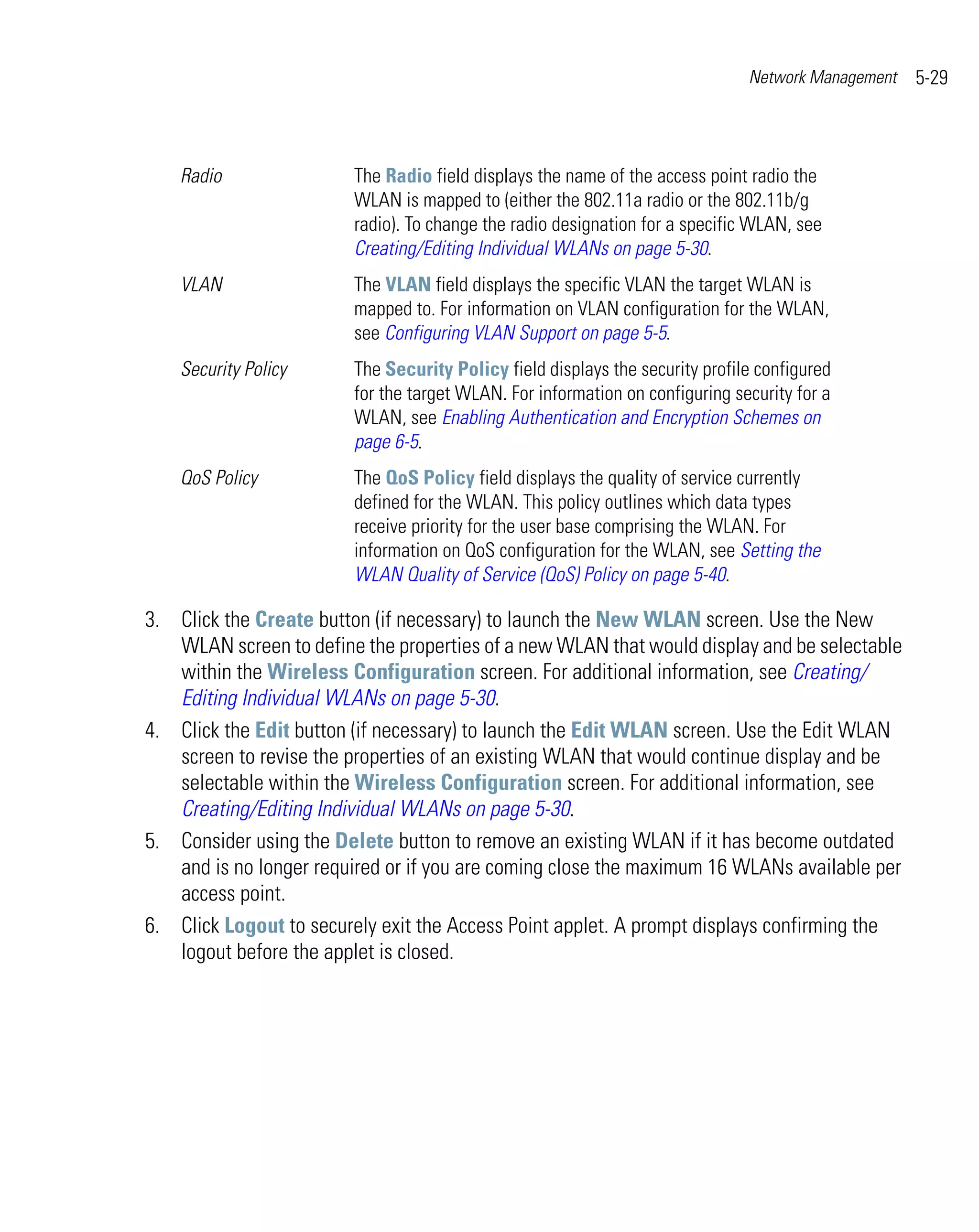 Network Management   5-29



    Radio               The Radio field displays the name of the access point radio the
                        WLAN is mapped to (either the 802.11a radio or the 802.11b/g
                        radio). To change the radio designation for a specific WLAN, see
                        Creating/Editing Individual WLANs on page 5-30.
    VLAN                The VLAN field displays the specific VLAN the target WLAN is
                        mapped to. For information on VLAN configuration for the WLAN,
                        see Configuring VLAN Support on page 5-5.
    Security Policy     The Security Policy field displays the security profile configured
                        for the target WLAN. For information on configuring security for a
                        WLAN, see Enabling Authentication and Encryption Schemes on
                        page 6-5.
    QoS Policy          The QoS Policy field displays the quality of service currently
                        defined for the WLAN. This policy outlines which data types
                        receive priority for the user base comprising the WLAN. For
                        information on QoS configuration for the WLAN, see Setting the
                        WLAN Quality of Service (QoS) Policy on page 5-40.

3. Click the Create button (if necessary) to launch the New WLAN screen. Use the New
   WLAN screen to define the properties of a new WLAN that would display and be selectable
   within the Wireless Configuration screen. For additional information, see Creating/
   Editing Individual WLANs on page 5-30.
4. Click the Edit button (if necessary) to launch the Edit WLAN screen. Use the Edit WLAN
   screen to revise the properties of an existing WLAN that would continue display and be
   selectable within the Wireless Configuration screen. For additional information, see
   Creating/Editing Individual WLANs on page 5-30.
5. Consider using the Delete button to remove an existing WLAN if it has become outdated
   and is no longer required or if you are coming close the maximum 16 WLANs available per
   access point.
6. Click Logout to securely exit the Access Point applet. A prompt displays confirming the
   logout before the applet is closed.
 
