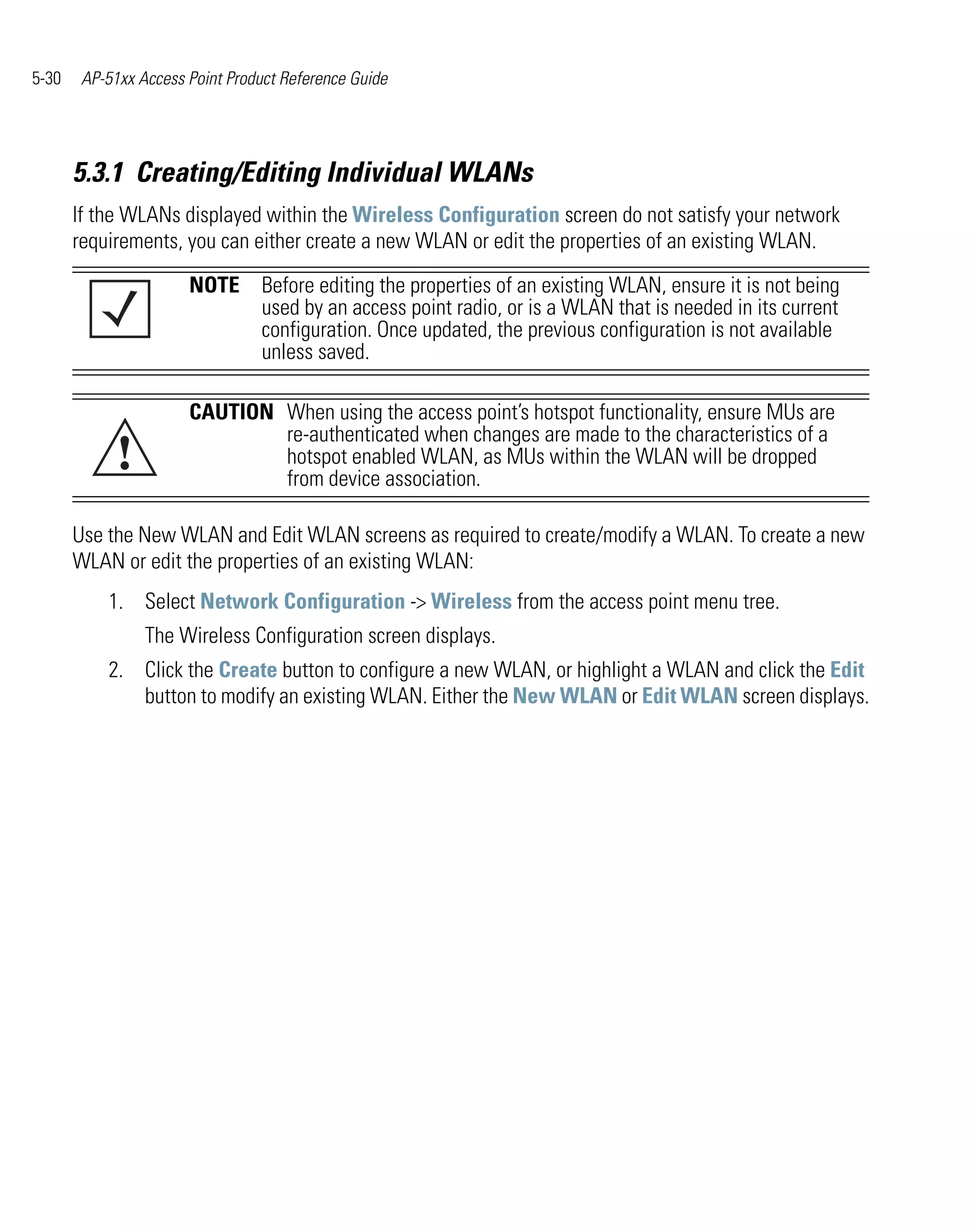 5-30    AP-51xx Access Point Product Reference Guide




       5.3.1 Creating/Editing Individual WLANs
       If the WLANs displayed within the Wireless Configuration screen do not satisfy your network
       requirements, you can either create a new WLAN or edit the properties of an existing WLAN.

                       NOTE Before editing the properties of an existing WLAN, ensure it is not being
                            used by an access point radio, or is a WLAN that is needed in its current
                            configuration. Once updated, the previous configuration is not available
                            unless saved.

                       CAUTION When using the access point’s hotspot functionality, ensure MUs are

             !
                               re-authenticated when changes are made to the characteristics of a
                               hotspot enabled WLAN, as MUs within the WLAN will be dropped
                               from device association.

       Use the New WLAN and Edit WLAN screens as required to create/modify a WLAN. To create a new
       WLAN or edit the properties of an existing WLAN:
           1. Select Network Configuration -> Wireless from the access point menu tree.
                 The Wireless Configuration screen displays.
           2. Click the Create button to configure a new WLAN, or highlight a WLAN and click the Edit
              button to modify an existing WLAN. Either the New WLAN or Edit WLAN screen displays.
 