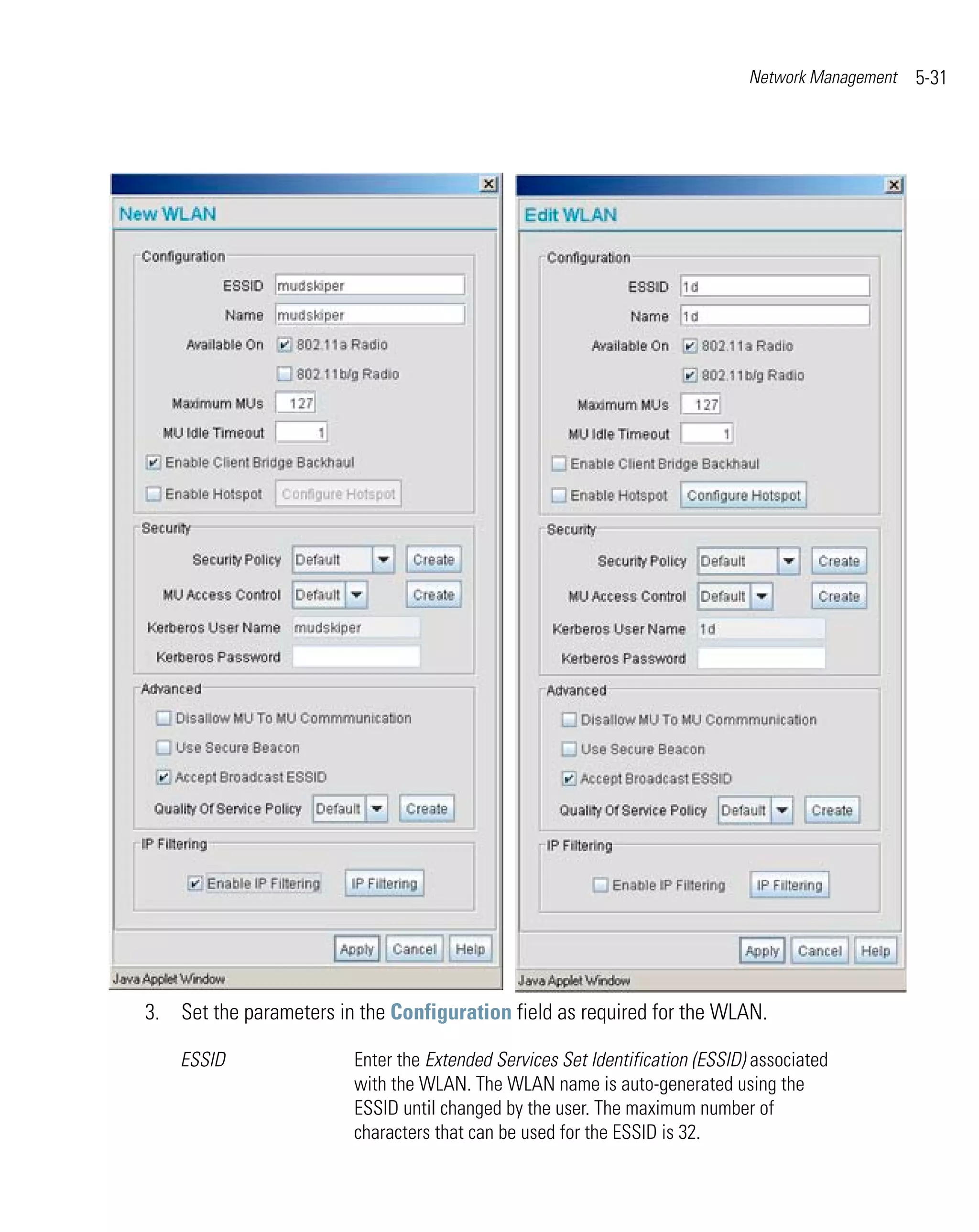 Network Management   5-31




3. Set the parameters in the Configuration field as required for the WLAN.

    ESSID               Enter the Extended Services Set Identification (ESSID) associated
                        with the WLAN. The WLAN name is auto-generated using the
                        ESSID until changed by the user. The maximum number of
                        characters that can be used for the ESSID is 32.
 