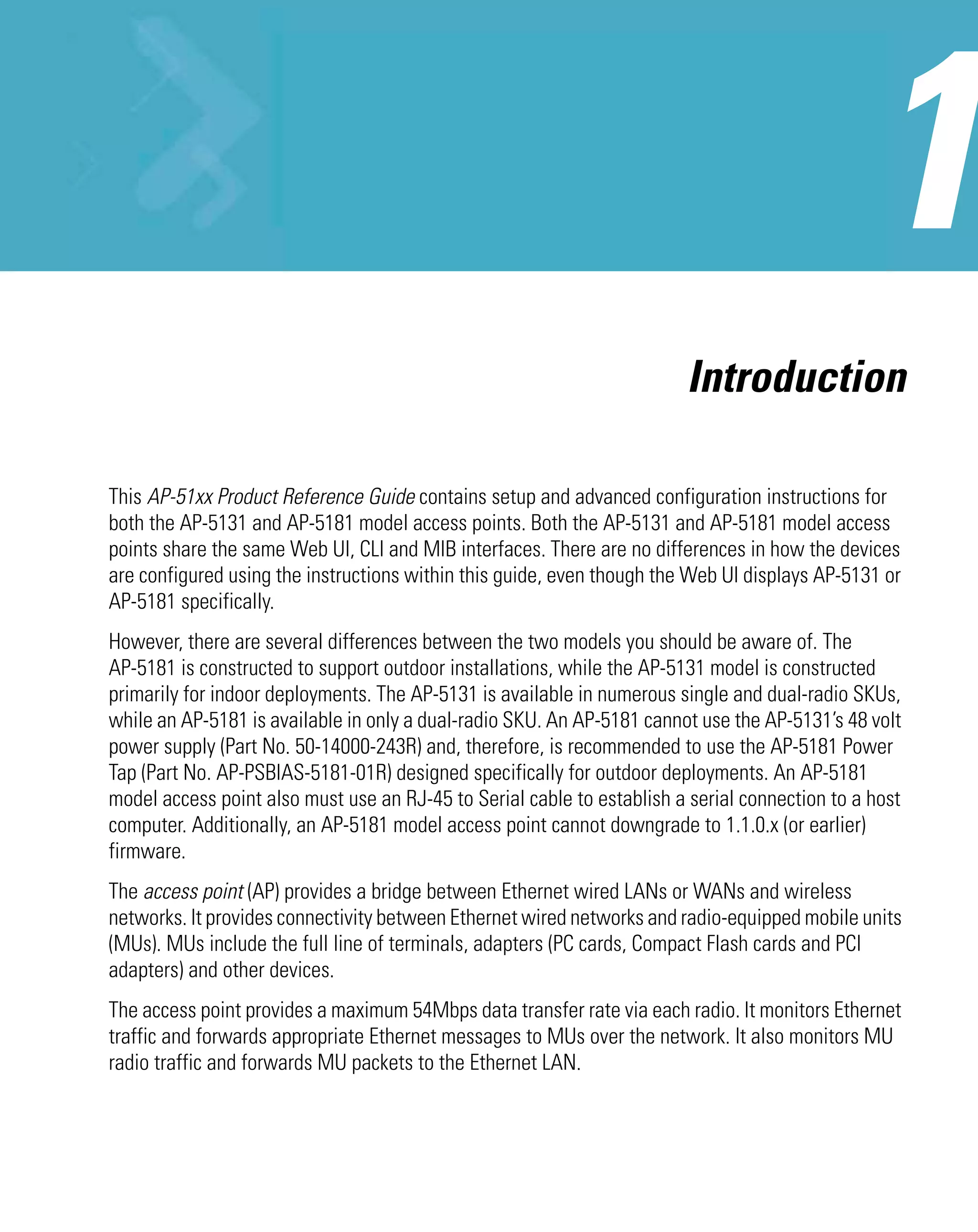 Introduction

This AP-51xx Product Reference Guide contains setup and advanced configuration instructions for
both the AP-5131 and AP-5181 model access points. Both the AP-5131 and AP-5181 model access
points share the same Web UI, CLI and MIB interfaces. There are no differences in how the devices
are configured using the instructions within this guide, even though the Web UI displays AP-5131 or
AP-5181 specifically.
However, there are several differences between the two models you should be aware of. The
AP-5181 is constructed to support outdoor installations, while the AP-5131 model is constructed
primarily for indoor deployments. The AP-5131 is available in numerous single and dual-radio SKUs,
while an AP-5181 is available in only a dual-radio SKU. An AP-5181 cannot use the AP-5131’s 48 volt
power supply (Part No. 50-14000-243R) and, therefore, is recommended to use the AP-5181 Power
Tap (Part No. AP-PSBIAS-5181-01R) designed specifically for outdoor deployments. An AP-5181
model access point also must use an RJ-45 to Serial cable to establish a serial connection to a host
computer. Additionally, an AP-5181 model access point cannot downgrade to 1.1.0.x (or earlier)
firmware.
The access point (AP) provides a bridge between Ethernet wired LANs or WANs and wireless
networks. It provides connectivity between Ethernet wired networks and radio-equipped mobile units
(MUs). MUs include the full line of terminals, adapters (PC cards, Compact Flash cards and PCI
adapters) and other devices.
The access point provides a maximum 54Mbps data transfer rate via each radio. It monitors Ethernet
traffic and forwards appropriate Ethernet messages to MUs over the network. It also monitors MU
radio traffic and forwards MU packets to the Ethernet LAN.
 