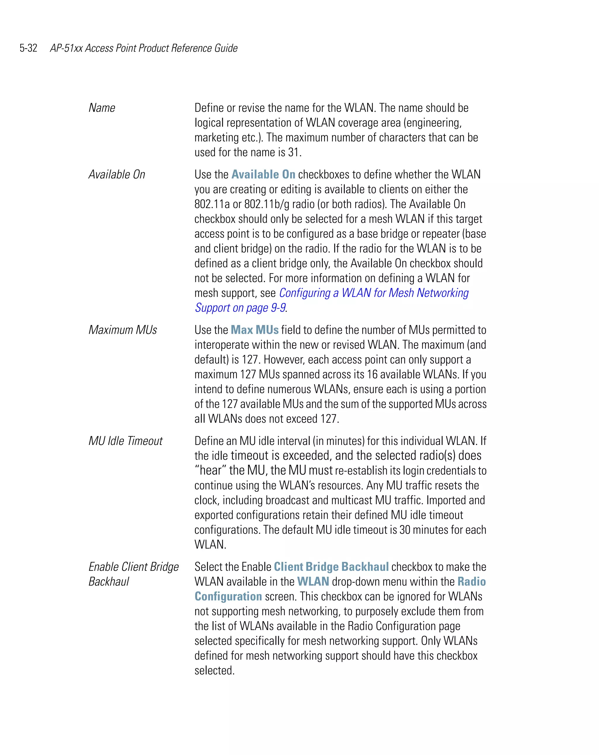 5-32   AP-51xx Access Point Product Reference Guide




                Name                    Define or revise the name for the WLAN. The name should be
                                        logical representation of WLAN coverage area (engineering,
                                        marketing etc.). The maximum number of characters that can be
                                        used for the name is 31.
                Available On            Use the Available On checkboxes to define whether the WLAN
                                        you are creating or editing is available to clients on either the
                                        802.11a or 802.11b/g radio (or both radios). The Available On
                                        checkbox should only be selected for a mesh WLAN if this target
                                        access point is to be configured as a base bridge or repeater (base
                                        and client bridge) on the radio. If the radio for the WLAN is to be
                                        defined as a client bridge only, the Available On checkbox should
                                        not be selected. For more information on defining a WLAN for
                                        mesh support, see Configuring a WLAN for Mesh Networking
                                        Support on page 9-9.
                Maximum MUs             Use the Max MUs field to define the number of MUs permitted to
                                        interoperate within the new or revised WLAN. The maximum (and
                                        default) is 127. However, each access point can only support a
                                        maximum 127 MUs spanned across its 16 available WLANs. If you
                                        intend to define numerous WLANs, ensure each is using a portion
                                        of the 127 available MUs and the sum of the supported MUs across
                                        all WLANs does not exceed 127.
                MU Idle Timeout         Define an MU idle interval (in minutes) for this individual WLAN. If
                                        the idle timeout is exceeded, and the selected radio(s) does
                                        “hear” the MU, the MU must re-establish its login credentials to
                                        continue using the WLAN’s resources. Any MU traffic resets the
                                        clock, including broadcast and multicast MU traffic. Imported and
                                        exported configurations retain their defined MU idle timeout
                                        configurations. The default MU idle timeout is 30 minutes for each
                                        WLAN.
                Enable Client Bridge    Select the Enable Client Bridge Backhaul checkbox to make the
                Backhaul                WLAN available in the WLAN drop-down menu within the Radio
                                        Configuration screen. This checkbox can be ignored for WLANs
                                        not supporting mesh networking, to purposely exclude them from
                                        the list of WLANs available in the Radio Configuration page
                                        selected specifically for mesh networking support. Only WLANs
                                        defined for mesh networking support should have this checkbox
                                        selected.
 
