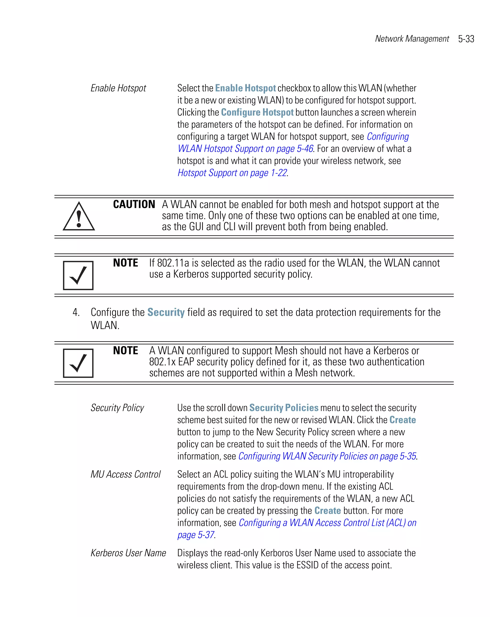 Network Management   5-33



    Enable Hotspot       Select the Enable Hotspot checkbox to allow this WLAN (whether
                         it be a new or existing WLAN) to be configured for hotspot support.
                         Clicking the Configure Hotspot button launches a screen wherein
                         the parameters of the hotspot can be defined. For information on
                         configuring a target WLAN for hotspot support, see Configuring
                         WLAN Hotspot Support on page 5-46. For an overview of what a
                         hotspot is and what it can provide your wireless network, see
                         Hotspot Support on page 1-22.


          CAUTION A WLAN cannot be enabled for both mesh and hotspot support at the
!                 same time. Only one of these two options can be enabled at one time,
                  as the GUI and CLI will prevent both from being enabled.


          NOTE If 802.11a is selected as the radio used for the WLAN, the WLAN cannot
               use a Kerberos supported security policy.


4. Configure the Security field as required to set the data protection requirements for the
   WLAN.

          NOTE A WLAN configured to support Mesh should not have a Kerberos or
               802.1x EAP security policy defined for it, as these two authentication
               schemes are not supported within a Mesh network.


    Security Policy      Use the scroll down Security Policies menu to select the security
                         scheme best suited for the new or revised WLAN. Click the Create
                         button to jump to the New Security Policy screen where a new
                         policy can be created to suit the needs of the WLAN. For more
                         information, see Configuring WLAN Security Policies on page 5-35.
    MU Access Control    Select an ACL policy suiting the WLAN‘s MU introperability
                         requirements from the drop-down menu. If the existing ACL
                         policies do not satisfy the requirements of the WLAN, a new ACL
                         policy can be created by pressing the Create button. For more
                         information, see Configuring a WLAN Access Control List (ACL) on
                         page 5-37.
    Kerberos User Name   Displays the read-only Kerboros User Name used to associate the
                         wireless client. This value is the ESSID of the access point.
 