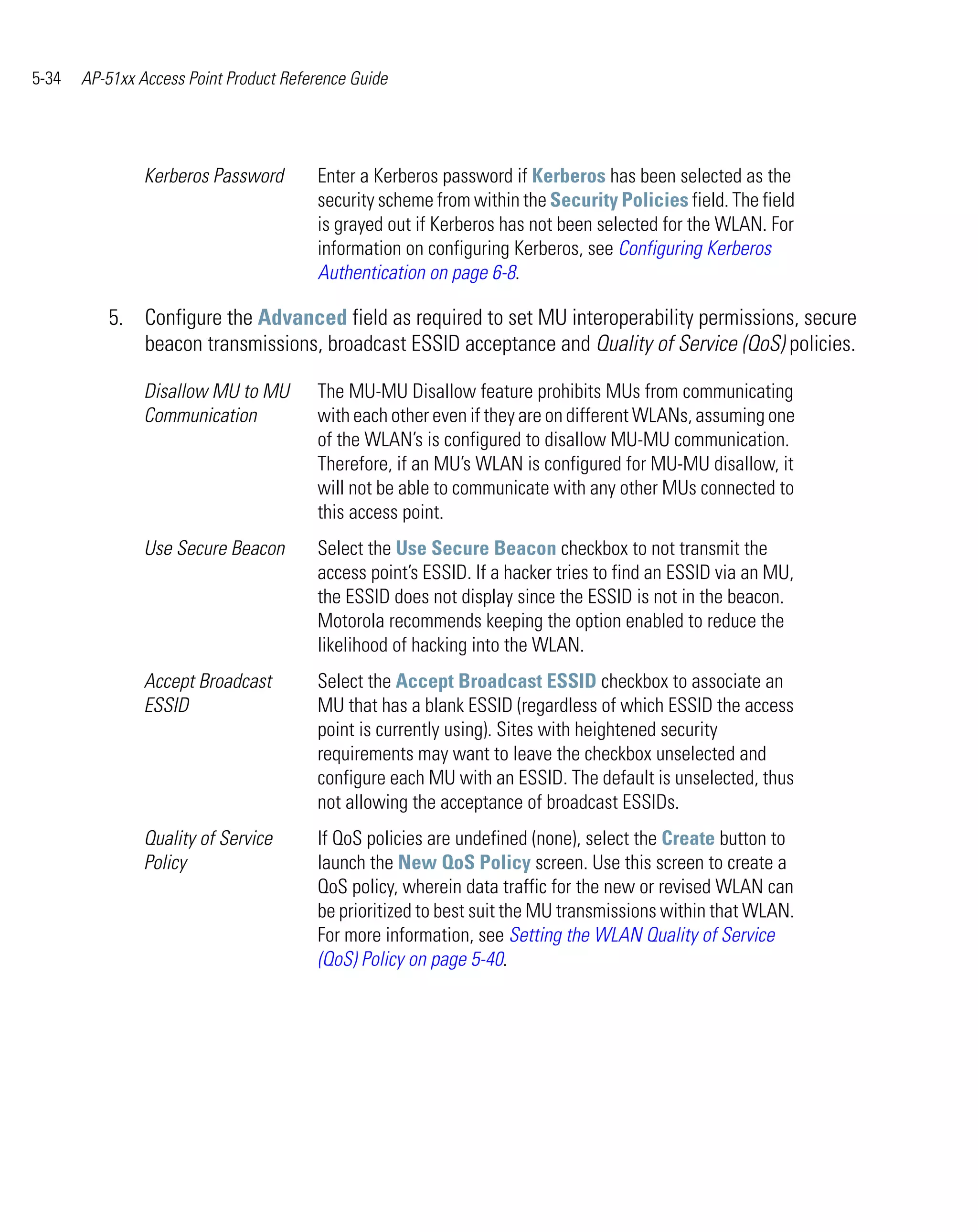 5-34   AP-51xx Access Point Product Reference Guide




                Kerberos Password       Enter a Kerberos password if Kerberos has been selected as the
                                        security scheme from within the Security Policies field. The field
                                        is grayed out if Kerberos has not been selected for the WLAN. For
                                        information on configuring Kerberos, see Configuring Kerberos
                                        Authentication on page 6-8.

          5. Configure the Advanced field as required to set MU interoperability permissions, secure
             beacon transmissions, broadcast ESSID acceptance and Quality of Service (QoS) policies.

                Disallow MU to MU       The MU-MU Disallow feature prohibits MUs from communicating
                Communication           with each other even if they are on different WLANs, assuming one
                                        of the WLAN’s is configured to disallow MU-MU communication.
                                        Therefore, if an MU’s WLAN is configured for MU-MU disallow, it
                                        will not be able to communicate with any other MUs connected to
                                        this access point.
                Use Secure Beacon       Select the Use Secure Beacon checkbox to not transmit the
                                        access point’s ESSID. If a hacker tries to find an ESSID via an MU,
                                        the ESSID does not display since the ESSID is not in the beacon.
                                        Motorola recommends keeping the option enabled to reduce the
                                        likelihood of hacking into the WLAN.
                Accept Broadcast        Select the Accept Broadcast ESSID checkbox to associate an
                ESSID                   MU that has a blank ESSID (regardless of which ESSID the access
                                        point is currently using). Sites with heightened security
                                        requirements may want to leave the checkbox unselected and
                                        configure each MU with an ESSID. The default is unselected, thus
                                        not allowing the acceptance of broadcast ESSIDs.
                Quality of Service      If QoS policies are undefined (none), select the Create button to
                Policy                  launch the New QoS Policy screen. Use this screen to create a
                                        QoS policy, wherein data traffic for the new or revised WLAN can
                                        be prioritized to best suit the MU transmissions within that WLAN.
                                        For more information, see Setting the WLAN Quality of Service
                                        (QoS) Policy on page 5-40.
 