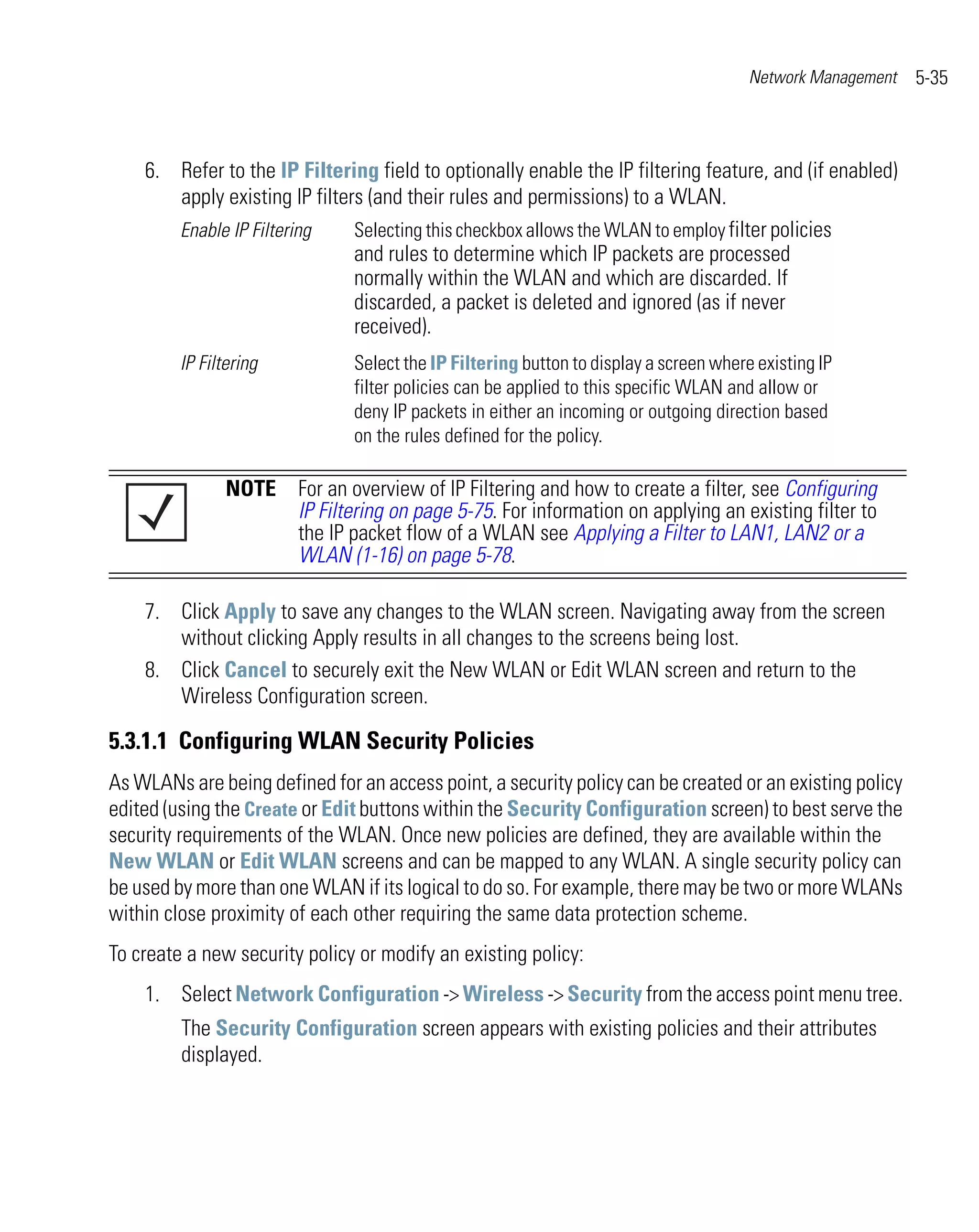 Network Management   5-35



    6. Refer to the IP Filtering field to optionally enable the IP filtering feature, and (if enabled)
       apply existing IP filters (and their rules and permissions) to a WLAN.
       Enable IP Filtering     Selecting this checkbox allows the WLAN to employ filter policies
                               and rules to determine which IP packets are processed
                               normally within the WLAN and which are discarded. If
                               discarded, a packet is deleted and ignored (as if never
                               received).
         IP Filtering          Select the IP Filtering button to display a screen where existing IP
                               filter policies can be applied to this specific WLAN and allow or
                               deny IP packets in either an incoming or outgoing direction based
                               on the rules defined for the policy.

                NOTE For an overview of IP Filtering and how to create a filter, see Configuring
                     IP Filtering on page 5-75. For information on applying an existing filter to
                     the IP packet flow of a WLAN see Applying a Filter to LAN1, LAN2 or a
                     WLAN (1-16) on page 5-78.

    7. Click Apply to save any changes to the WLAN screen. Navigating away from the screen
       without clicking Apply results in all changes to the screens being lost.
    8. Click Cancel to securely exit the New WLAN or Edit WLAN screen and return to the
       Wireless Configuration screen.

5.3.1.1 Configuring WLAN Security Policies
As WLANs are being defined for an access point, a security policy can be created or an existing policy
edited (using the Create or Edit buttons within the Security Configuration screen) to best serve the
security requirements of the WLAN. Once new policies are defined, they are available within the
New WLAN or Edit WLAN screens and can be mapped to any WLAN. A single security policy can
be used by more than one WLAN if its logical to do so. For example, there may be two or more WLANs
within close proximity of each other requiring the same data protection scheme.
To create a new security policy or modify an existing policy:
    1. Select Network Configuration -> Wireless -> Security from the access point menu tree.
         The Security Configuration screen appears with existing policies and their attributes
         displayed.
 