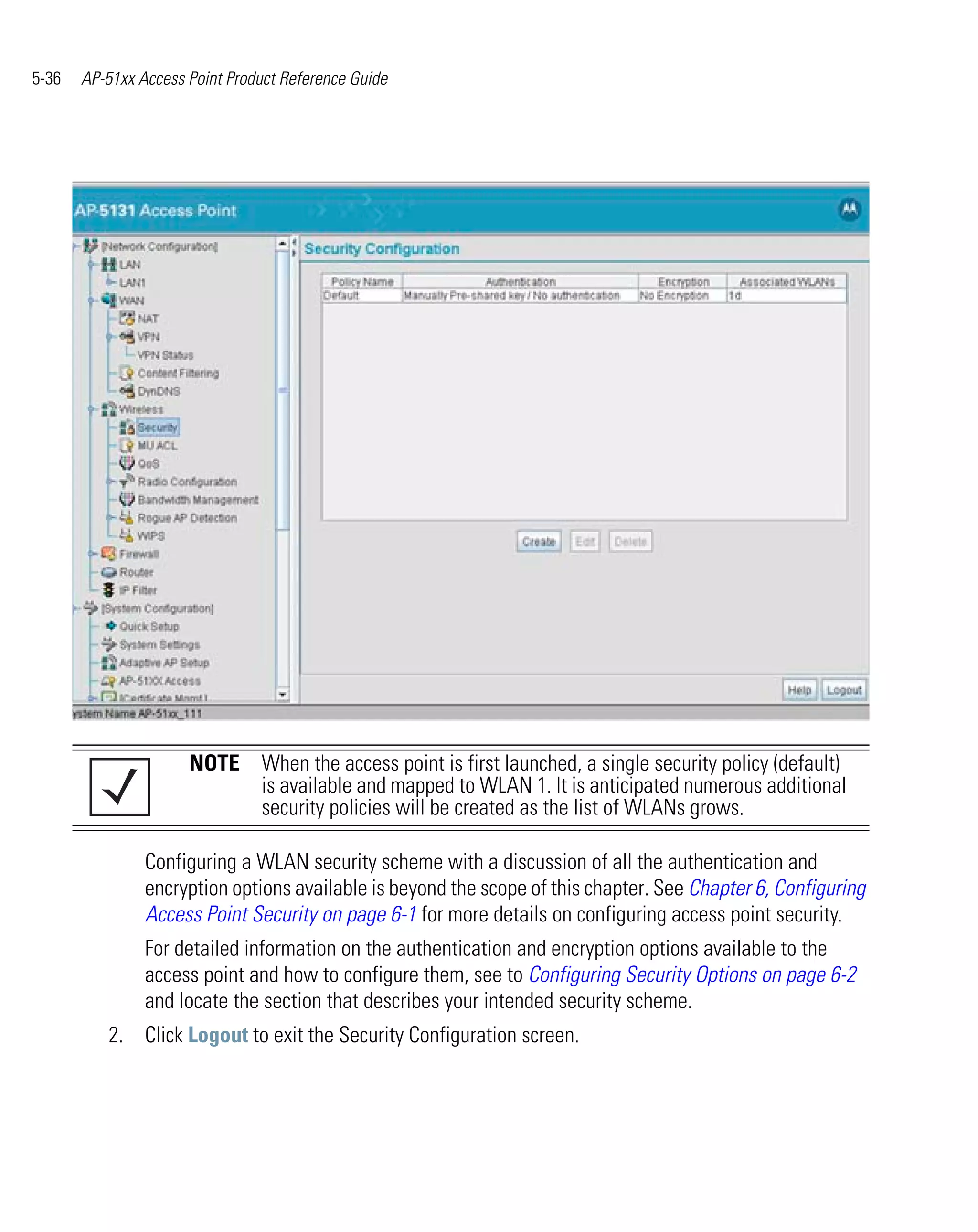 5-36   AP-51xx Access Point Product Reference Guide




                      NOTE When the access point is first launched, a single security policy (default)
                           is available and mapped to WLAN 1. It is anticipated numerous additional
                           security policies will be created as the list of WLANs grows.

                Configuring a WLAN security scheme with a discussion of all the authentication and
                encryption options available is beyond the scope of this chapter. See Chapter 6, Configuring
                Access Point Security on page 6-1 for more details on configuring access point security.
                For detailed information on the authentication and encryption options available to the
                access point and how to configure them, see to Configuring Security Options on page 6-2
                and locate the section that describes your intended security scheme.
          2. Click Logout to exit the Security Configuration screen.
 