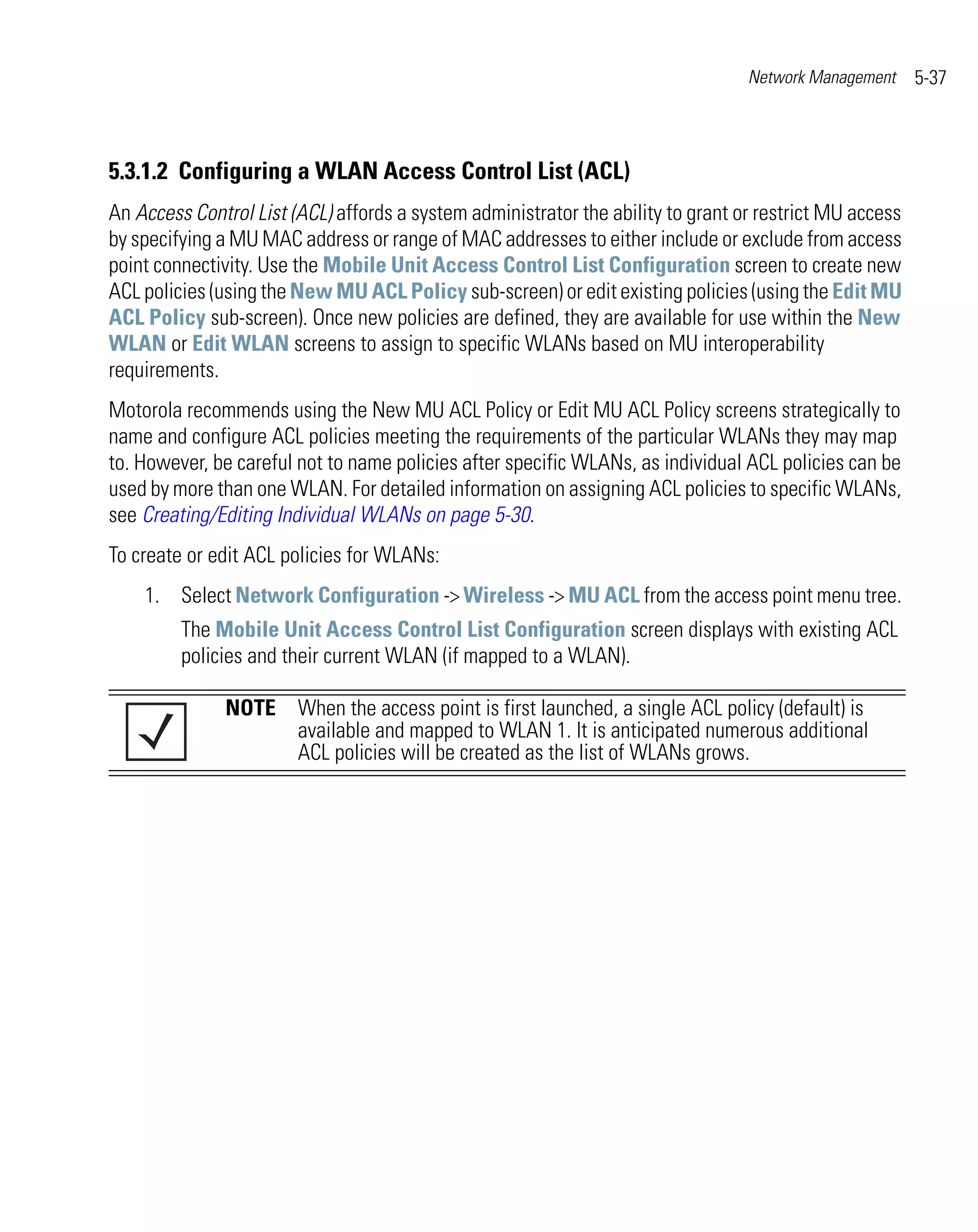 Network Management     5-37



5.3.1.2 Configuring a WLAN Access Control List (ACL)
An Access Control List (ACL) affords a system administrator the ability to grant or restrict MU access
by specifying a MU MAC address or range of MAC addresses to either include or exclude from access
point connectivity. Use the Mobile Unit Access Control List Configuration screen to create new
ACL policies (using the New MU ACL Policy sub-screen) or edit existing policies (using the Edit MU
ACL Policy sub-screen). Once new policies are defined, they are available for use within the New
WLAN or Edit WLAN screens to assign to specific WLANs based on MU interoperability
requirements.
Motorola recommends using the New MU ACL Policy or Edit MU ACL Policy screens strategically to
name and configure ACL policies meeting the requirements of the particular WLANs they may map
to. However, be careful not to name policies after specific WLANs, as individual ACL policies can be
used by more than one WLAN. For detailed information on assigning ACL policies to specific WLANs,
see Creating/Editing Individual WLANs on page 5-30.
To create or edit ACL policies for WLANs:
    1. Select Network Configuration -> Wireless -> MU ACL from the access point menu tree.
         The Mobile Unit Access Control List Configuration screen displays with existing ACL
         policies and their current WLAN (if mapped to a WLAN).

               NOTE When the access point is first launched, a single ACL policy (default) is
                    available and mapped to WLAN 1. It is anticipated numerous additional
                    ACL policies will be created as the list of WLANs grows.
 