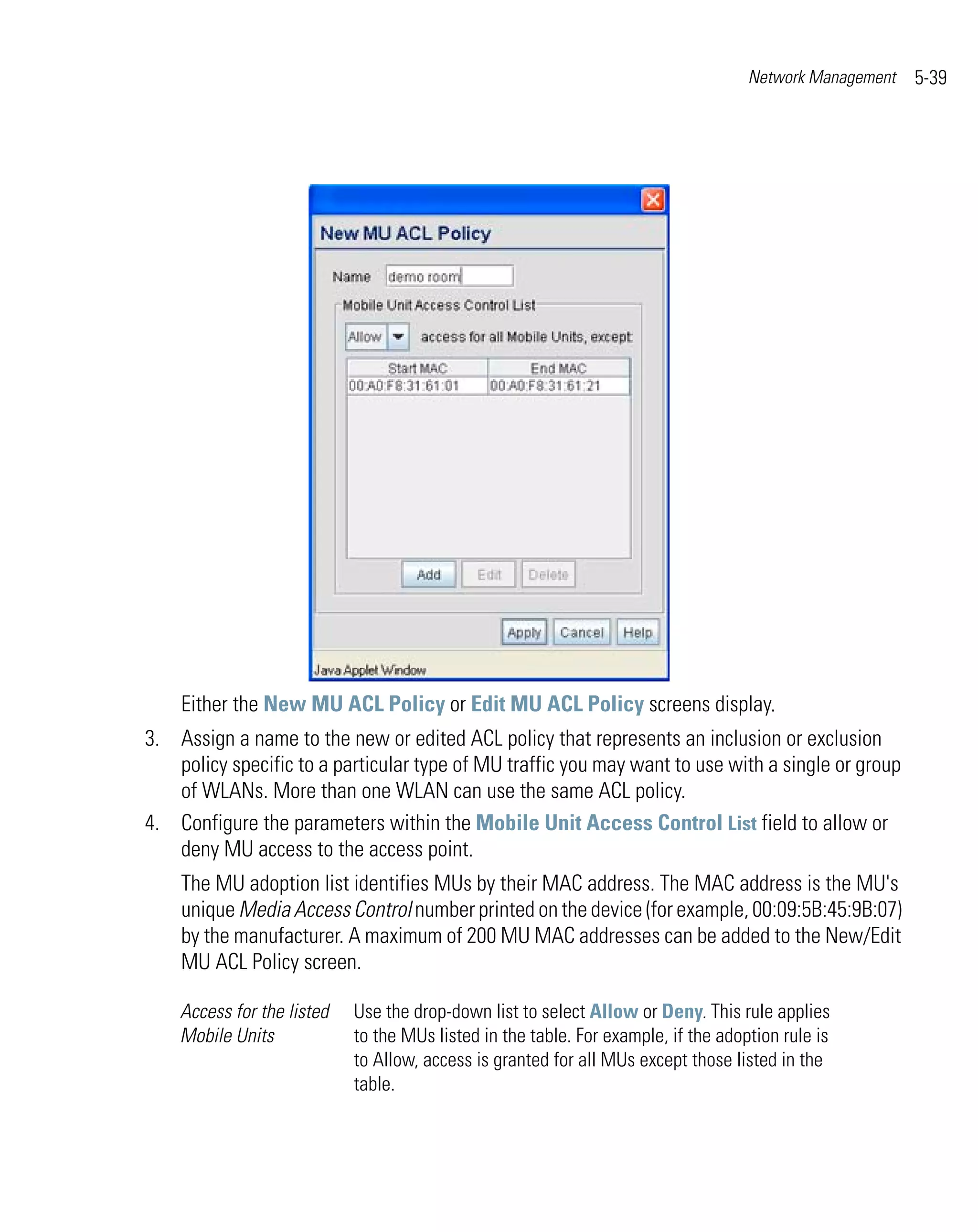 Network Management   5-39




    Either the New MU ACL Policy or Edit MU ACL Policy screens display.
3. Assign a name to the new or edited ACL policy that represents an inclusion or exclusion
   policy specific to a particular type of MU traffic you may want to use with a single or group
   of WLANs. More than one WLAN can use the same ACL policy.
4. Configure the parameters within the Mobile Unit Access Control List field to allow or
   deny MU access to the access point.
    The MU adoption list identifies MUs by their MAC address. The MAC address is the MU's
    unique Media Access Control number printed on the device (for example, 00:09:5B:45:9B:07)
    by the manufacturer. A maximum of 200 MU MAC addresses can be added to the New/Edit
    MU ACL Policy screen.

    Access for the listed   Use the drop-down list to select Allow or Deny. This rule applies
    Mobile Units            to the MUs listed in the table. For example, if the adoption rule is
                            to Allow, access is granted for all MUs except those listed in the
                            table.
 