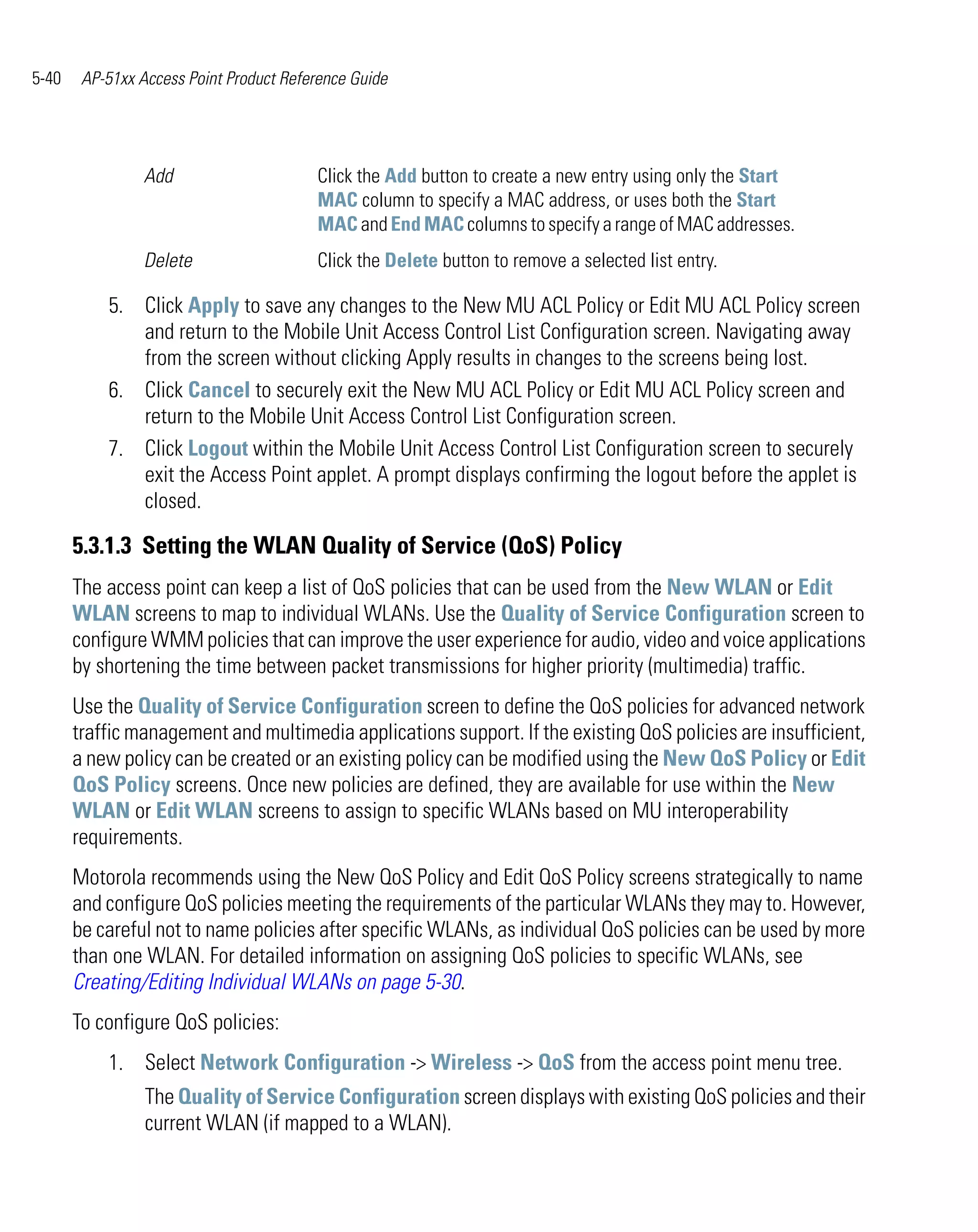 5-40    AP-51xx Access Point Product Reference Guide




                 Add                     Click the Add button to create a new entry using only the Start
                                         MAC column to specify a MAC address, or uses both the Start
                                         MAC and End MAC columns to specify a range of MAC addresses.
                 Delete                  Click the Delete button to remove a selected list entry.

           5. Click Apply to save any changes to the New MU ACL Policy or Edit MU ACL Policy screen
              and return to the Mobile Unit Access Control List Configuration screen. Navigating away
              from the screen without clicking Apply results in changes to the screens being lost.
           6. Click Cancel to securely exit the New MU ACL Policy or Edit MU ACL Policy screen and
              return to the Mobile Unit Access Control List Configuration screen.
           7. Click Logout within the Mobile Unit Access Control List Configuration screen to securely
              exit the Access Point applet. A prompt displays confirming the logout before the applet is
              closed.

       5.3.1.3 Setting the WLAN Quality of Service (QoS) Policy
       The access point can keep a list of QoS policies that can be used from the New WLAN or Edit
       WLAN screens to map to individual WLANs. Use the Quality of Service Configuration screen to
       configure WMM policies that can improve the user experience for audio, video and voice applications
       by shortening the time between packet transmissions for higher priority (multimedia) traffic.
       Use the Quality of Service Configuration screen to define the QoS policies for advanced network
       traffic management and multimedia applications support. If the existing QoS policies are insufficient,
       a new policy can be created or an existing policy can be modified using the New QoS Policy or Edit
       QoS Policy screens. Once new policies are defined, they are available for use within the New
       WLAN or Edit WLAN screens to assign to specific WLANs based on MU interoperability
       requirements.
       Motorola recommends using the New QoS Policy and Edit QoS Policy screens strategically to name
       and configure QoS policies meeting the requirements of the particular WLANs they may to. However,
       be careful not to name policies after specific WLANs, as individual QoS policies can be used by more
       than one WLAN. For detailed information on assigning QoS policies to specific WLANs, see
       Creating/Editing Individual WLANs on page 5-30.
       To configure QoS policies:
           1. Select Network Configuration -> Wireless -> QoS from the access point menu tree.
                 The Quality of Service Configuration screen displays with existing QoS policies and their
                 current WLAN (if mapped to a WLAN).
 