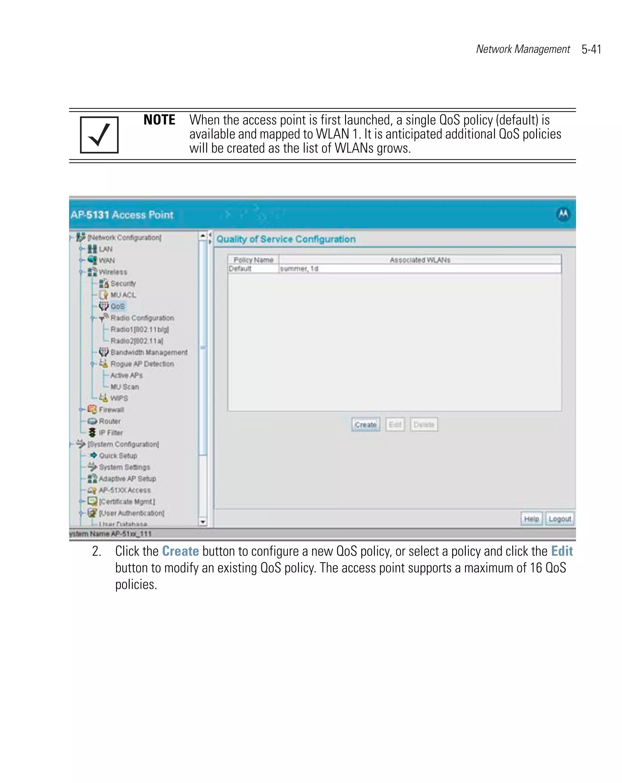 Network Management     5-41




          NOTE When the access point is first launched, a single QoS policy (default) is
               available and mapped to WLAN 1. It is anticipated additional QoS policies
               will be created as the list of WLANs grows.




2. Click the Create button to configure a new QoS policy, or select a policy and click the Edit
   button to modify an existing QoS policy. The access point supports a maximum of 16 QoS
   policies.
 
