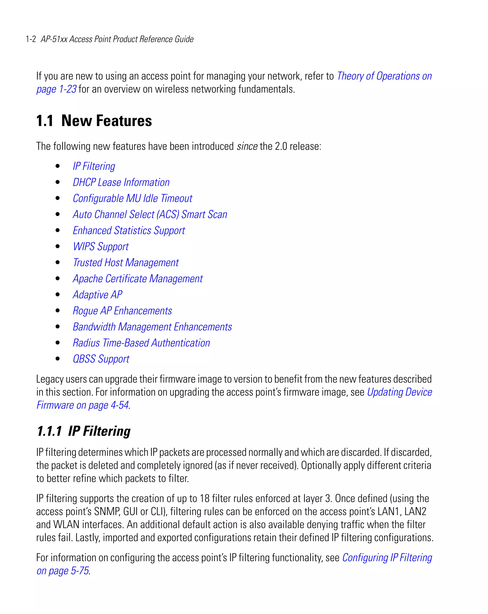 1-2 AP-51xx Access Point Product Reference Guide



   If you are new to using an access point for managing your network, refer to Theory of Operations on
   page 1-23 for an overview on wireless networking fundamentals.


   1.1 New Features
   The following new features have been introduced since the 2.0 release:
        •    IP Filtering
        •    DHCP Lease Information
        •    Configurable MU Idle Timeout
        •    Auto Channel Select (ACS) Smart Scan
        •    Enhanced Statistics Support
        •    WIPS Support
        •    Trusted Host Management
        •    Apache Certificate Management
        •    Adaptive AP
        •    Rogue AP Enhancements
        •    Bandwidth Management Enhancements
        •    Radius Time-Based Authentication
        •    QBSS Support
   Legacy users can upgrade their firmware image to version to benefit from the new features described
   in this section. For information on upgrading the access point’s firmware image, see Updating Device
   Firmware on page 4-54.

   1.1.1 IP Filtering
   IP filtering determines which IP packets are processed normally and which are discarded. If discarded,
   the packet is deleted and completely ignored (as if never received). Optionally apply different criteria
   to better refine which packets to filter.
   IP filtering supports the creation of up to 18 filter rules enforced at layer 3. Once defined (using the
   access point’s SNMP, GUI or CLI), filtering rules can be enforced on the access point’s LAN1, LAN2
   and WLAN interfaces. An additional default action is also available denying traffic when the filter
   rules fail. Lastly, imported and exported configurations retain their defined IP filtering configurations.
   For information on configuring the access point’s IP filtering functionality, see Configuring IP Filtering
   on page 5-75.
 