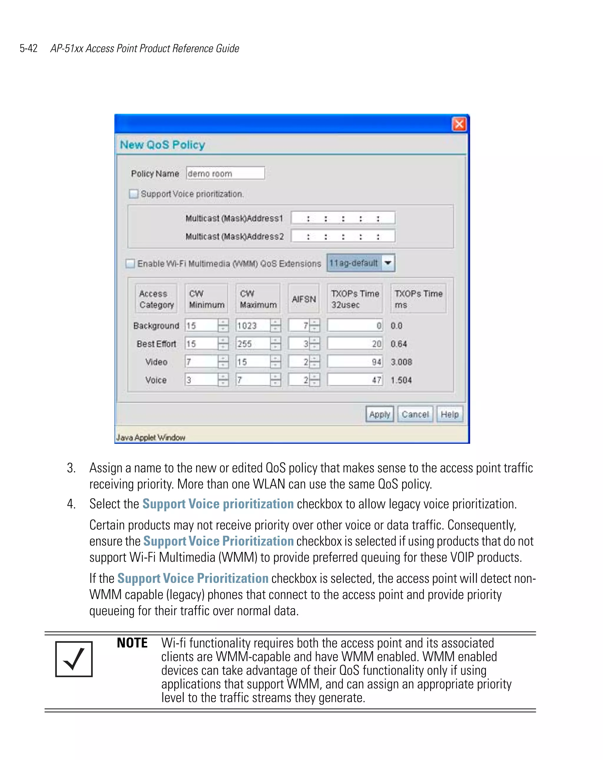 5-42   AP-51xx Access Point Product Reference Guide




          3. Assign a name to the new or edited QoS policy that makes sense to the access point traffic
             receiving priority. More than one WLAN can use the same QoS policy.
          4. Select the Support Voice prioritization checkbox to allow legacy voice prioritization.
                Certain products may not receive priority over other voice or data traffic. Consequently,
                ensure the Support Voice Prioritization checkbox is selected if using products that do not
                support Wi-Fi Multimedia (WMM) to provide preferred queuing for these VOIP products.
                If the Support Voice Prioritization checkbox is selected, the access point will detect non-
                WMM capable (legacy) phones that connect to the access point and provide priority
                queueing for their traffic over normal data.

                      NOTE Wi-fi functionality requires both the access point and its associated
                           clients are WMM-capable and have WMM enabled. WMM enabled
                           devices can take advantage of their QoS functionality only if using
                           applications that support WMM, and can assign an appropriate priority
                           level to the traffic streams they generate.
 
