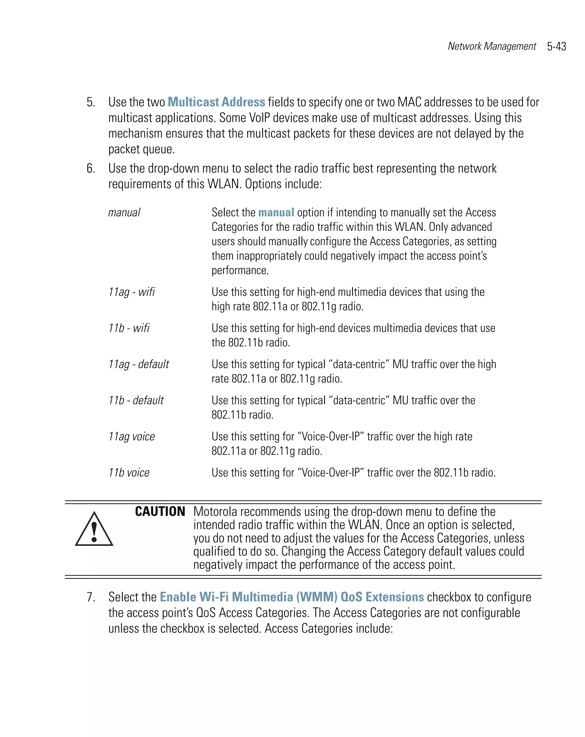 Network Management   5-43



5. Use the two Multicast Address fields to specify one or two MAC addresses to be used for
   multicast applications. Some VoIP devices make use of multicast addresses. Using this
   mechanism ensures that the multicast packets for these devices are not delayed by the
   packet queue.
6. Use the drop-down menu to select the radio traffic best representing the network
   requirements of this WLAN. Options include:

    manual               Select the manual option if intending to manually set the Access
                         Categories for the radio traffic within this WLAN. Only advanced
                         users should manually configure the Access Categories, as setting
                         them inappropriately could negatively impact the access point’s
                         performance.
    11ag - wifi          Use this setting for high-end multimedia devices that using the
                         high rate 802.11a or 802.11g radio.
    11b - wifi           Use this setting for high-end devices multimedia devices that use
                         the 802.11b radio.
    11ag - default       Use this setting for typical “data-centric” MU traffic over the high
                         rate 802.11a or 802.11g radio.
    11b - default        Use this setting for typical “data-centric” MU traffic over the
                         802.11b radio.
    11ag voice           Use this setting for “Voice-Over-IP” traffic over the high rate
                         802.11a or 802.11g radio.
    11b voice            Use this setting for “Voice-Over-IP” traffic over the 802.11b radio.


          CAUTION Motorola recommends using the drop-down menu to define the
!                 intended radio traffic within the WLAN. Once an option is selected,
                  you do not need to adjust the values for the Access Categories, unless
                  qualified to do so. Changing the Access Category default values could
                  negatively impact the performance of the access point.

7. Select the Enable Wi-Fi Multimedia (WMM) QoS Extensions checkbox to configure
   the access point’s QoS Access Categories. The Access Categories are not configurable
   unless the checkbox is selected. Access Categories include:
 