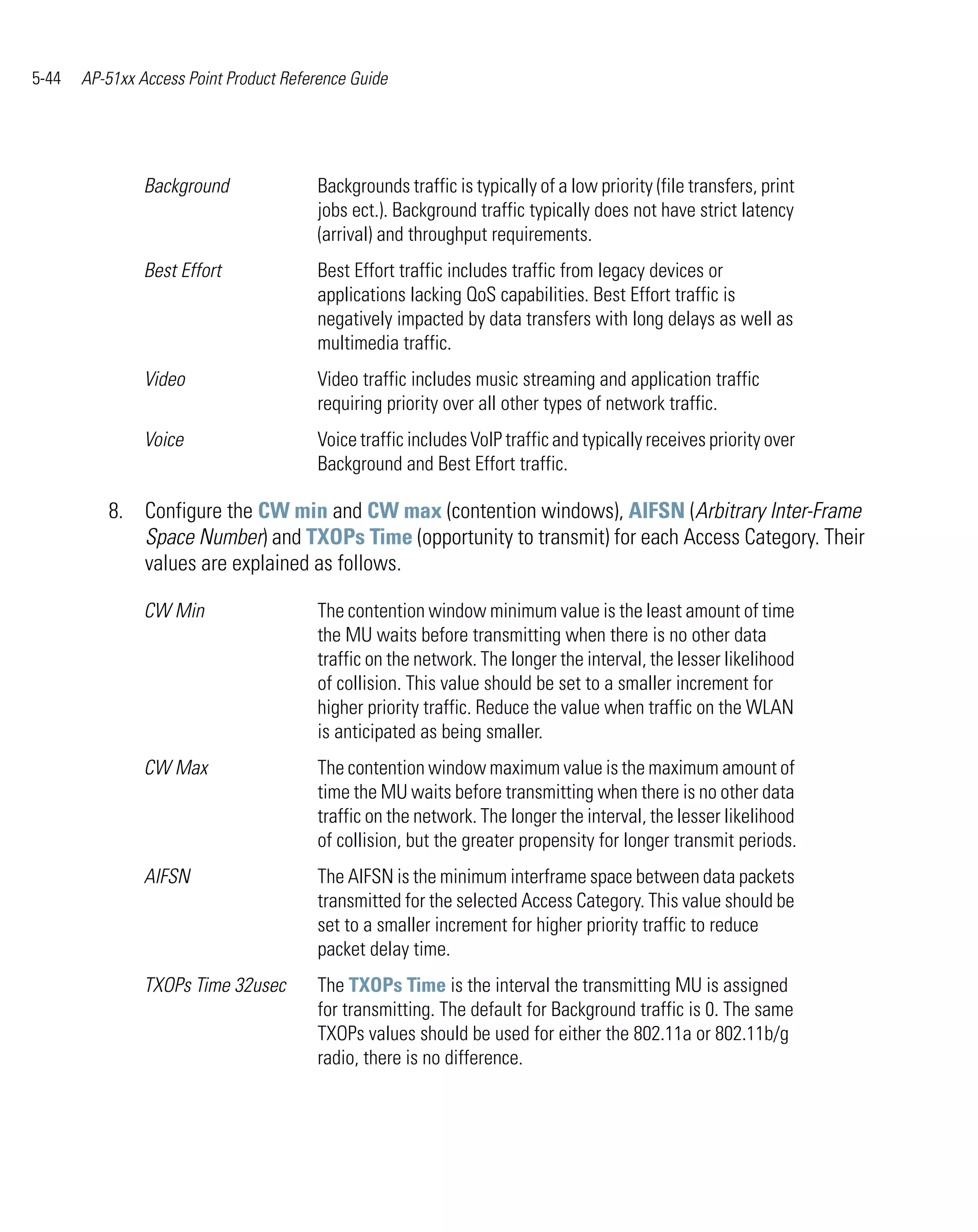 5-44   AP-51xx Access Point Product Reference Guide




                Background              Backgrounds traffic is typically of a low priority (file transfers, print
                                        jobs ect.). Background traffic typically does not have strict latency
                                        (arrival) and throughput requirements.
                Best Effort             Best Effort traffic includes traffic from legacy devices or
                                        applications lacking QoS capabilities. Best Effort traffic is
                                        negatively impacted by data transfers with long delays as well as
                                        multimedia traffic.
                Video                   Video traffic includes music streaming and application traffic
                                        requiring priority over all other types of network traffic.
                Voice                   Voice traffic includes VoIP traffic and typically receives priority over
                                        Background and Best Effort traffic.

          8. Configure the CW min and CW max (contention windows), AIFSN (Arbitrary Inter-Frame
             Space Number) and TXOPs Time (opportunity to transmit) for each Access Category. Their
             values are explained as follows.

                CW Min                  The contention window minimum value is the least amount of time
                                        the MU waits before transmitting when there is no other data
                                        traffic on the network. The longer the interval, the lesser likelihood
                                        of collision. This value should be set to a smaller increment for
                                        higher priority traffic. Reduce the value when traffic on the WLAN
                                        is anticipated as being smaller.
                CW Max                  The contention window maximum value is the maximum amount of
                                        time the MU waits before transmitting when there is no other data
                                        traffic on the network. The longer the interval, the lesser likelihood
                                        of collision, but the greater propensity for longer transmit periods.
                AIFSN                   The AIFSN is the minimum interframe space between data packets
                                        transmitted for the selected Access Category. This value should be
                                        set to a smaller increment for higher priority traffic to reduce
                                        packet delay time.
                TXOPs Time 32usec       The TXOPs Time is the interval the transmitting MU is assigned
                                        for transmitting. The default for Background traffic is 0. The same
                                        TXOPs values should be used for either the 802.11a or 802.11b/g
                                        radio, there is no difference.
 
