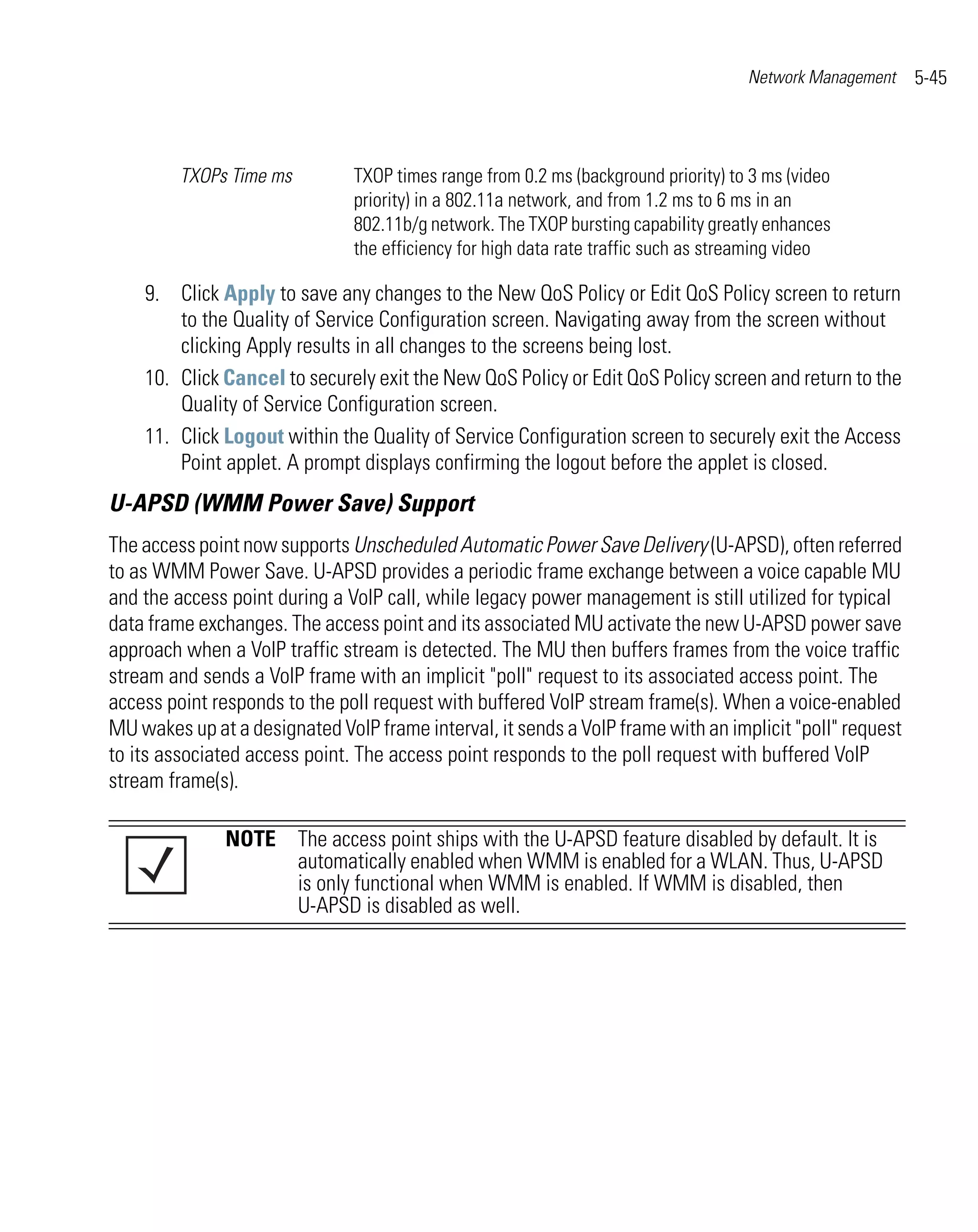 Network Management   5-45



         TXOPs Time ms         TXOP times range from 0.2 ms (background priority) to 3 ms (video
                               priority) in a 802.11a network, and from 1.2 ms to 6 ms in an
                               802.11b/g network. The TXOP bursting capability greatly enhances
                               the efficiency for high data rate traffic such as streaming video

    9. Click Apply to save any changes to the New QoS Policy or Edit QoS Policy screen to return
        to the Quality of Service Configuration screen. Navigating away from the screen without
        clicking Apply results in all changes to the screens being lost.
    10. Click Cancel to securely exit the New QoS Policy or Edit QoS Policy screen and return to the
        Quality of Service Configuration screen.
    11. Click Logout within the Quality of Service Configuration screen to securely exit the Access
        Point applet. A prompt displays confirming the logout before the applet is closed.
U-APSD (WMM Power Save) Support
The access point now supports Unscheduled Automatic Power Save Delivery (U-APSD), often referred
to as WMM Power Save. U-APSD provides a periodic frame exchange between a voice capable MU
and the access point during a VoIP call, while legacy power management is still utilized for typical
data frame exchanges. The access point and its associated MU activate the new U-APSD power save
approach when a VoIP traffic stream is detected. The MU then buffers frames from the voice traffic
stream and sends a VoIP frame with an implicit "poll" request to its associated access point. The
access point responds to the poll request with buffered VoIP stream frame(s). When a voice-enabled
MU wakes up at a designated VoIP frame interval, it sends a VoIP frame with an implicit "poll" request
to its associated access point. The access point responds to the poll request with buffered VoIP
stream frame(s).

               NOTE The access point ships with the U-APSD feature disabled by default. It is
                    automatically enabled when WMM is enabled for a WLAN. Thus, U-APSD
                    is only functional when WMM is enabled. If WMM is disabled, then
                    U-APSD is disabled as well.
 