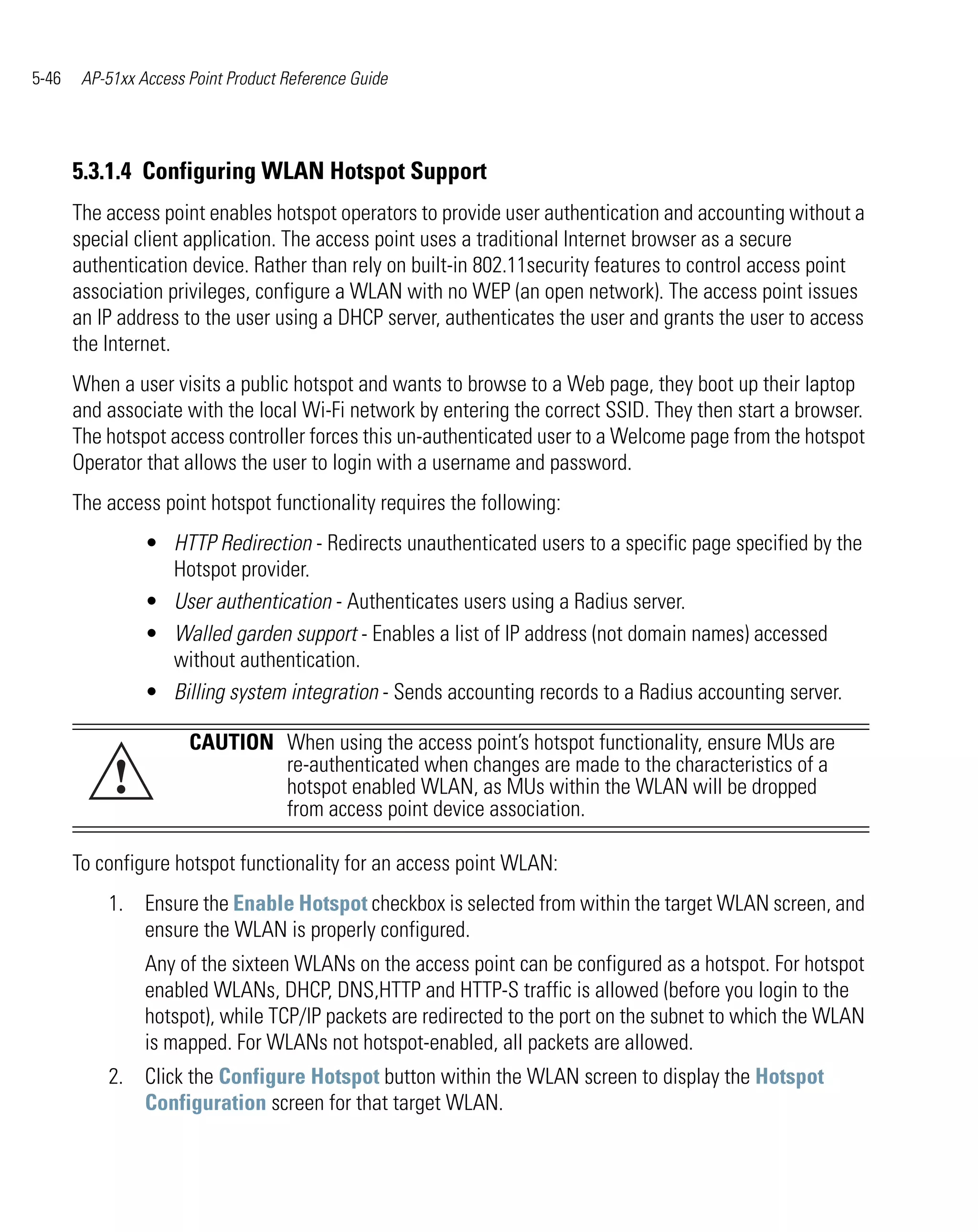 5-46    AP-51xx Access Point Product Reference Guide




       5.3.1.4 Configuring WLAN Hotspot Support
       The access point enables hotspot operators to provide user authentication and accounting without a
       special client application. The access point uses a traditional Internet browser as a secure
       authentication device. Rather than rely on built-in 802.11security features to control access point
       association privileges, configure a WLAN with no WEP (an open network). The access point issues
       an IP address to the user using a DHCP server, authenticates the user and grants the user to access
       the Internet.
       When a user visits a public hotspot and wants to browse to a Web page, they boot up their laptop
       and associate with the local Wi-Fi network by entering the correct SSID. They then start a browser.
       The hotspot access controller forces this un-authenticated user to a Welcome page from the hotspot
       Operator that allows the user to login with a username and password.
       The access point hotspot functionality requires the following:
                 • HTTP Redirection - Redirects unauthenticated users to a specific page specified by the
                   Hotspot provider.
                 • User authentication - Authenticates users using a Radius server.
                 • Walled garden support - Enables a list of IP address (not domain names) accessed
                   without authentication.
                 • Billing system integration - Sends accounting records to a Radius accounting server.

                       CAUTION When using the access point’s hotspot functionality, ensure MUs are
            !                  re-authenticated when changes are made to the characteristics of a
                               hotspot enabled WLAN, as MUs within the WLAN will be dropped
                               from access point device association.

       To configure hotspot functionality for an access point WLAN:
           1. Ensure the Enable Hotspot checkbox is selected from within the target WLAN screen, and
              ensure the WLAN is properly configured.
                 Any of the sixteen WLANs on the access point can be configured as a hotspot. For hotspot
                 enabled WLANs, DHCP, DNS,HTTP and HTTP-S traffic is allowed (before you login to the
                 hotspot), while TCP/IP packets are redirected to the port on the subnet to which the WLAN
                 is mapped. For WLANs not hotspot-enabled, all packets are allowed.
           2. Click the Configure Hotspot button within the WLAN screen to display the Hotspot
              Configuration screen for that target WLAN.
 