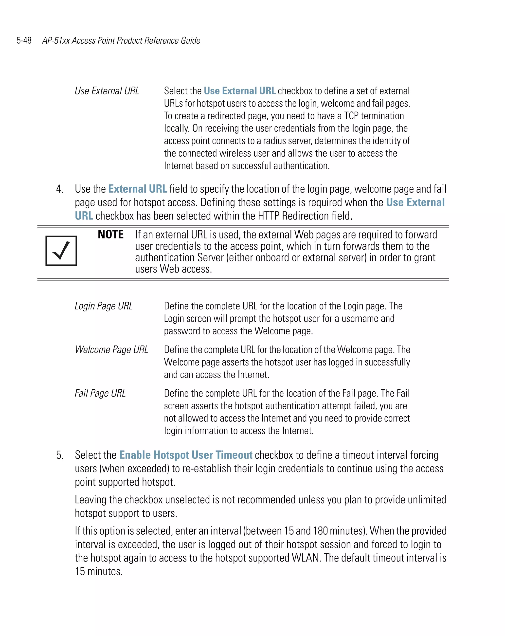 5-48   AP-51xx Access Point Product Reference Guide




                Use External URL        Select the Use External URL checkbox to define a set of external
                                        URLs for hotspot users to access the login, welcome and fail pages.
                                        To create a redirected page, you need to have a TCP termination
                                        locally. On receiving the user credentials from the login page, the
                                        access point connects to a radius server, determines the identity of
                                        the connected wireless user and allows the user to access the
                                        Internet based on successful authentication.

          4. Use the External URL field to specify the location of the login page, welcome page and fail
             page used for hotspot access. Defining these settings is required when the Use External
             URL checkbox has been selected within the HTTP Redirection field.
                      NOTE If an external URL is used, the external Web pages are required to forward
                           user credentials to the access point, which in turn forwards them to the
                           authentication Server (either onboard or external server) in order to grant
                           users Web access.


                Login Page URL          Define the complete URL for the location of the Login page. The
                                        Login screen will prompt the hotspot user for a username and
                                        password to access the Welcome page.
                Welcome Page URL        Define the complete URL for the location of the Welcome page. The
                                        Welcome page asserts the hotspot user has logged in successfully
                                        and can access the Internet.
                Fail Page URL           Define the complete URL for the location of the Fail page. The Fail
                                        screen asserts the hotspot authentication attempt failed, you are
                                        not allowed to access the Internet and you need to provide correct
                                        login information to access the Internet.

          5. Select the Enable Hotspot User Timeout checkbox to define a timeout interval forcing
             users (when exceeded) to re-establish their login credentials to continue using the access
             point supported hotspot.
                Leaving the checkbox unselected is not recommended unless you plan to provide unlimited
                hotspot support to users.
                If this option is selected, enter an interval (between 15 and 180 minutes). When the provided
                interval is exceeded, the user is logged out of their hotspot session and forced to login to
                the hotspot again to access to the hotspot supported WLAN. The default timeout interval is
                15 minutes.
 