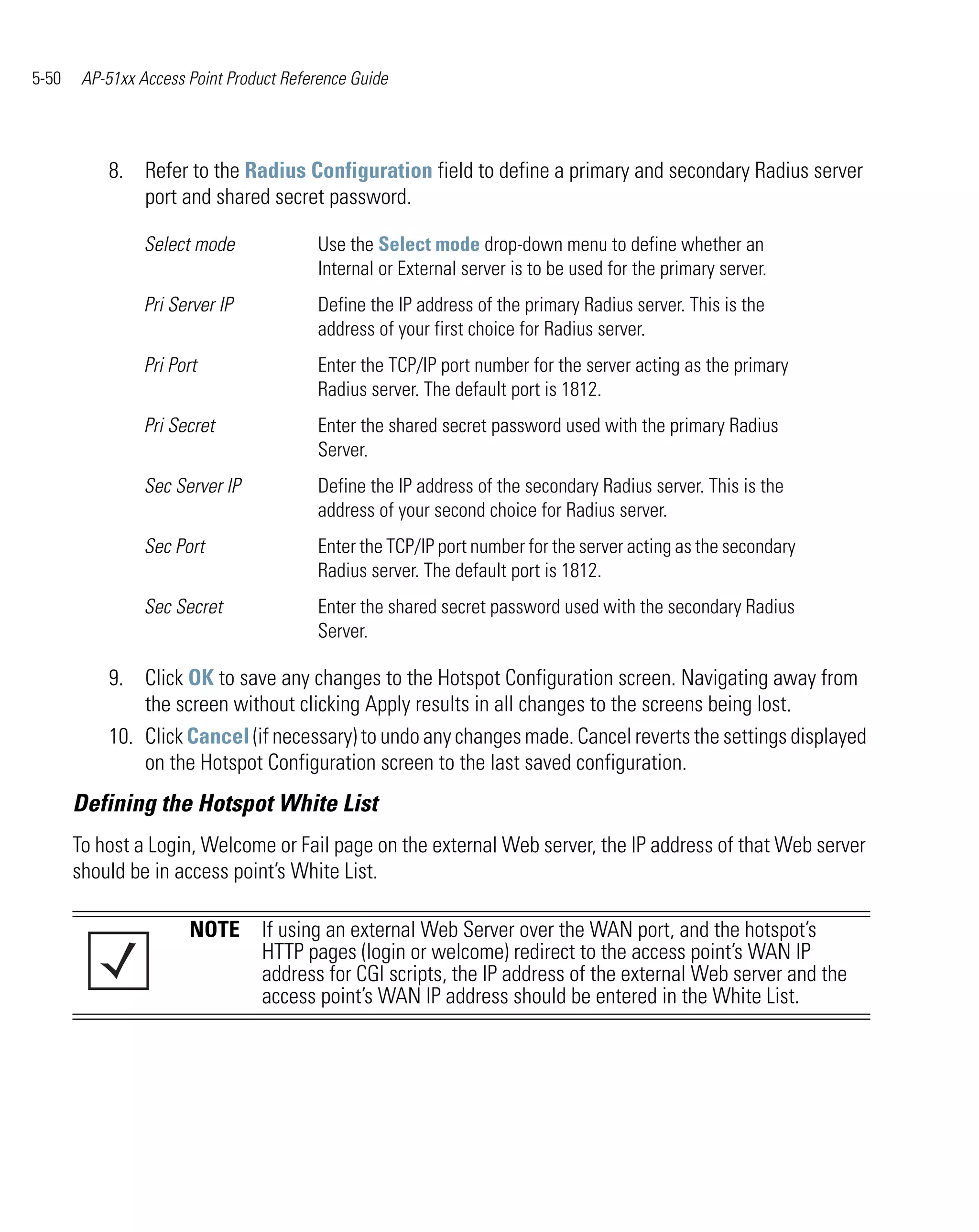 5-50    AP-51xx Access Point Product Reference Guide




           8. Refer to the Radius Configuration field to define a primary and secondary Radius server
              port and shared secret password.

                 Select mode             Use the Select mode drop-down menu to define whether an
                                         Internal or External server is to be used for the primary server.
                 Pri Server IP           Define the IP address of the primary Radius server. This is the
                                         address of your first choice for Radius server.
                 Pri Port                Enter the TCP/IP port number for the server acting as the primary
                                         Radius server. The default port is 1812.
                 Pri Secret              Enter the shared secret password used with the primary Radius
                                         Server.
                 Sec Server IP           Define the IP address of the secondary Radius server. This is the
                                         address of your second choice for Radius server.
                 Sec Port                Enter the TCP/IP port number for the server acting as the secondary
                                         Radius server. The default port is 1812.
                 Sec Secret              Enter the shared secret password used with the secondary Radius
                                         Server.

           9. Click OK to save any changes to the Hotspot Configuration screen. Navigating away from
               the screen without clicking Apply results in all changes to the screens being lost.
           10. Click Cancel (if necessary) to undo any changes made. Cancel reverts the settings displayed
               on the Hotspot Configuration screen to the last saved configuration.
       Defining the Hotspot White List
       To host a Login, Welcome or Fail page on the external Web server, the IP address of that Web server
       should be in access point’s White List.

                       NOTE If using an external Web Server over the WAN port, and the hotspot’s
                            HTTP pages (login or welcome) redirect to the access point’s WAN IP
                            address for CGI scripts, the IP address of the external Web server and the
                            access point’s WAN IP address should be entered in the White List.
 
