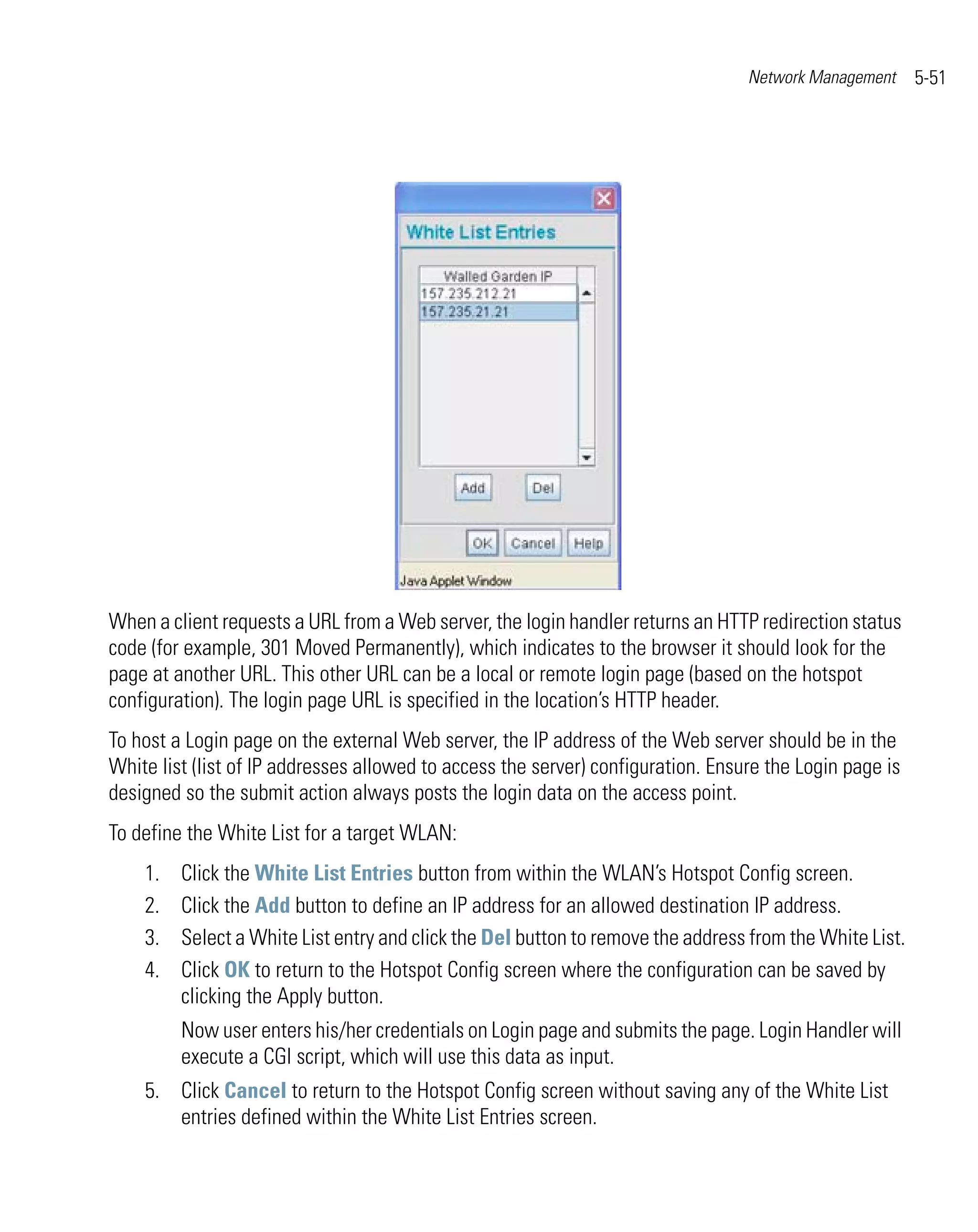 Network Management     5-51




When a client requests a URL from a Web server, the login handler returns an HTTP redirection status
code (for example, 301 Moved Permanently), which indicates to the browser it should look for the
page at another URL. This other URL can be a local or remote login page (based on the hotspot
configuration). The login page URL is specified in the location’s HTTP header.
To host a Login page on the external Web server, the IP address of the Web server should be in the
White list (list of IP addresses allowed to access the server) configuration. Ensure the Login page is
designed so the submit action always posts the login data on the access point.
To define the White List for a target WLAN:
    1.   Click the White List Entries button from within the WLAN’s Hotspot Config screen.
    2.   Click the Add button to define an IP address for an allowed destination IP address.
    3.   Select a White List entry and click the Del button to remove the address from the White List.
    4.   Click OK to return to the Hotspot Config screen where the configuration can be saved by
         clicking the Apply button.
         Now user enters his/her credentials on Login page and submits the page. Login Handler will
         execute a CGI script, which will use this data as input.
    5. Click Cancel to return to the Hotspot Config screen without saving any of the White List
       entries defined within the White List Entries screen.
 