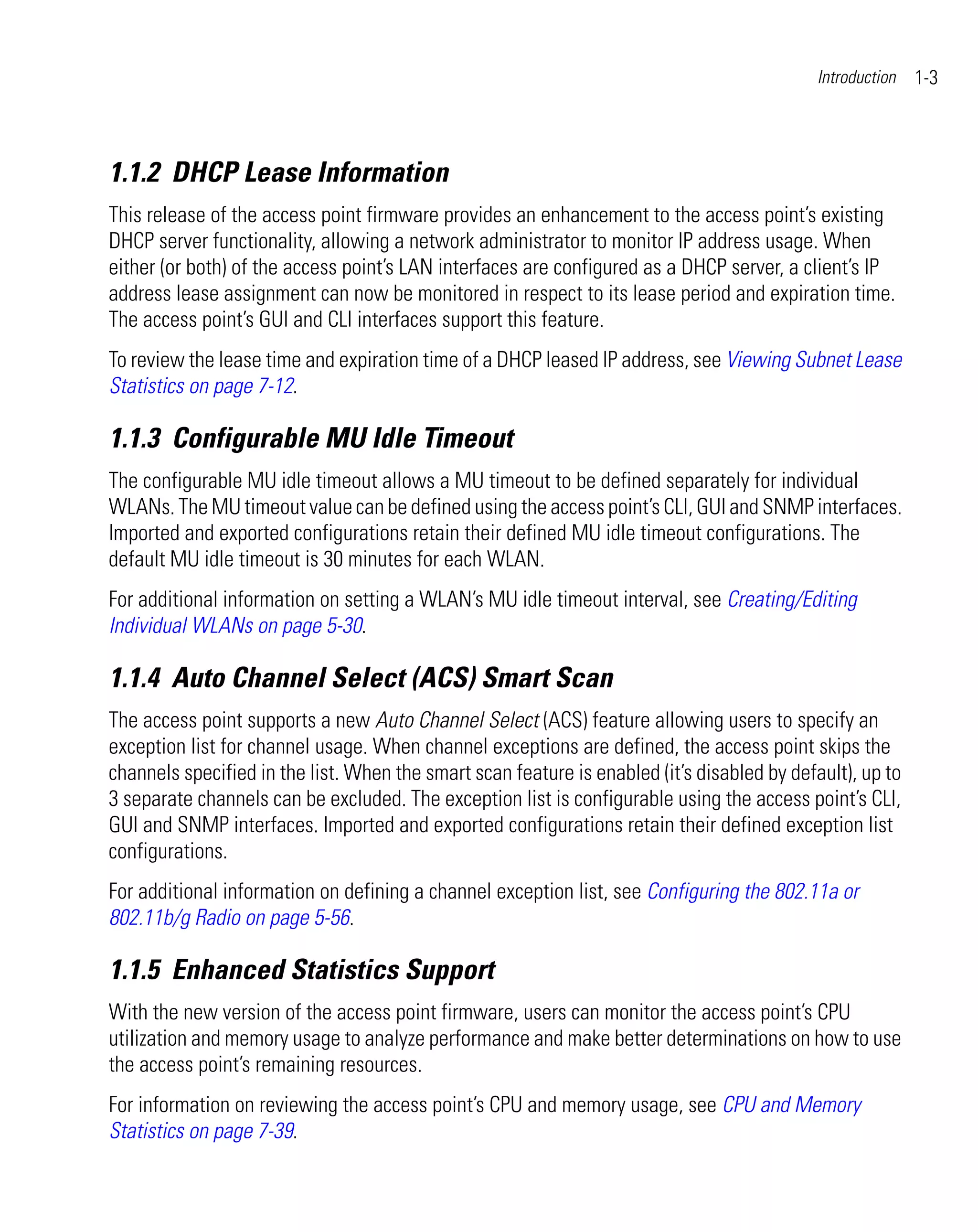 Introduction   1-3



1.1.2 DHCP Lease Information
This release of the access point firmware provides an enhancement to the access point’s existing
DHCP server functionality, allowing a network administrator to monitor IP address usage. When
either (or both) of the access point’s LAN interfaces are configured as a DHCP server, a client’s IP
address lease assignment can now be monitored in respect to its lease period and expiration time.
The access point’s GUI and CLI interfaces support this feature.
To review the lease time and expiration time of a DHCP leased IP address, see Viewing Subnet Lease
Statistics on page 7-12.

1.1.3 Configurable MU Idle Timeout
The configurable MU idle timeout allows a MU timeout to be defined separately for individual
WLANs. The MU timeout value can be defined using the access point’s CLI, GUI and SNMP interfaces.
Imported and exported configurations retain their defined MU idle timeout configurations. The
default MU idle timeout is 30 minutes for each WLAN.
For additional information on setting a WLAN’s MU idle timeout interval, see Creating/Editing
Individual WLANs on page 5-30.

1.1.4 Auto Channel Select (ACS) Smart Scan
The access point supports a new Auto Channel Select (ACS) feature allowing users to specify an
exception list for channel usage. When channel exceptions are defined, the access point skips the
channels specified in the list. When the smart scan feature is enabled (it’s disabled by default), up to
3 separate channels can be excluded. The exception list is configurable using the access point’s CLI,
GUI and SNMP interfaces. Imported and exported configurations retain their defined exception list
configurations.
For additional information on defining a channel exception list, see Configuring the 802.11a or
802.11b/g Radio on page 5-56.

1.1.5 Enhanced Statistics Support
With the new version of the access point firmware, users can monitor the access point’s CPU
utilization and memory usage to analyze performance and make better determinations on how to use
the access point’s remaining resources.
For information on reviewing the access point’s CPU and memory usage, see CPU and Memory
Statistics on page 7-39.
 