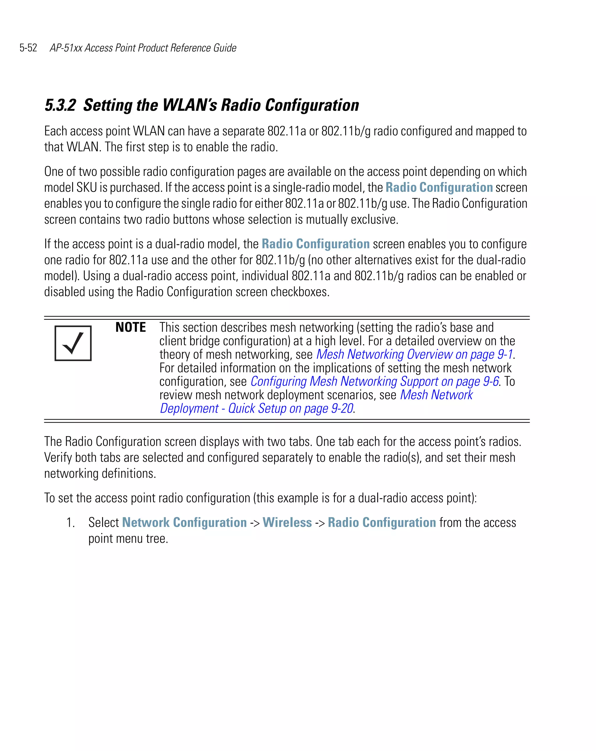 5-52    AP-51xx Access Point Product Reference Guide




       5.3.2 Setting the WLAN’s Radio Configuration
       Each access point WLAN can have a separate 802.11a or 802.11b/g radio configured and mapped to
       that WLAN. The first step is to enable the radio.
       One of two possible radio configuration pages are available on the access point depending on which
       model SKU is purchased. If the access point is a single-radio model, the Radio Configuration screen
       enables you to configure the single radio for either 802.11a or 802.11b/g use. The Radio Configuration
       screen contains two radio buttons whose selection is mutually exclusive.
       If the access point is a dual-radio model, the Radio Configuration screen enables you to configure
       one radio for 802.11a use and the other for 802.11b/g (no other alternatives exist for the dual-radio
       model). Using a dual-radio access point, individual 802.11a and 802.11b/g radios can be enabled or
       disabled using the Radio Configuration screen checkboxes.

                       NOTE This section describes mesh networking (setting the radio’s base and
                            client bridge configuration) at a high level. For a detailed overview on the
                            theory of mesh networking, see Mesh Networking Overview on page 9-1.
                            For detailed information on the implications of setting the mesh network
                            configuration, see Configuring Mesh Networking Support on page 9-6. To
                            review mesh network deployment scenarios, see Mesh Network
                            Deployment - Quick Setup on page 9-20.

       The Radio Configuration screen displays with two tabs. One tab each for the access point’s radios.
       Verify both tabs are selected and configured separately to enable the radio(s), and set their mesh
       networking definitions.
       To set the access point radio configuration (this example is for a dual-radio access point):
           1. Select Network Configuration -> Wireless -> Radio Configuration from the access
              point menu tree.
 