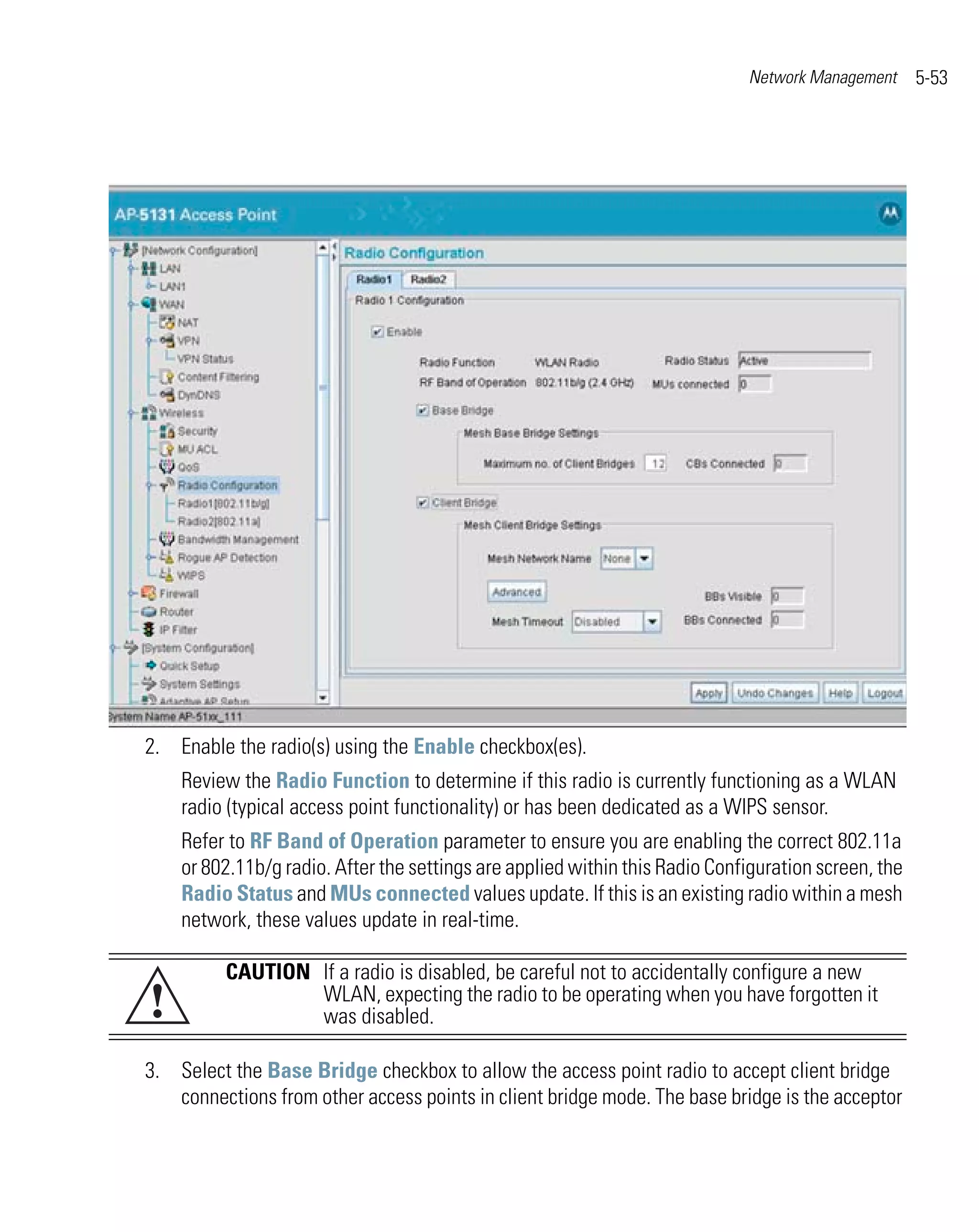 Network Management      5-53




2. Enable the radio(s) using the Enable checkbox(es).
    Review the Radio Function to determine if this radio is currently functioning as a WLAN
    radio (typical access point functionality) or has been dedicated as a WIPS sensor.
    Refer to RF Band of Operation parameter to ensure you are enabling the correct 802.11a
    or 802.11b/g radio. After the settings are applied within this Radio Configuration screen, the
    Radio Status and MUs connected values update. If this is an existing radio within a mesh
    network, these values update in real-time.

          CAUTION If a radio is disabled, be careful not to accidentally configure a new
!                 WLAN, expecting the radio to be operating when you have forgotten it
                  was disabled.

3. Select the Base Bridge checkbox to allow the access point radio to accept client bridge
   connections from other access points in client bridge mode. The base bridge is the acceptor
 