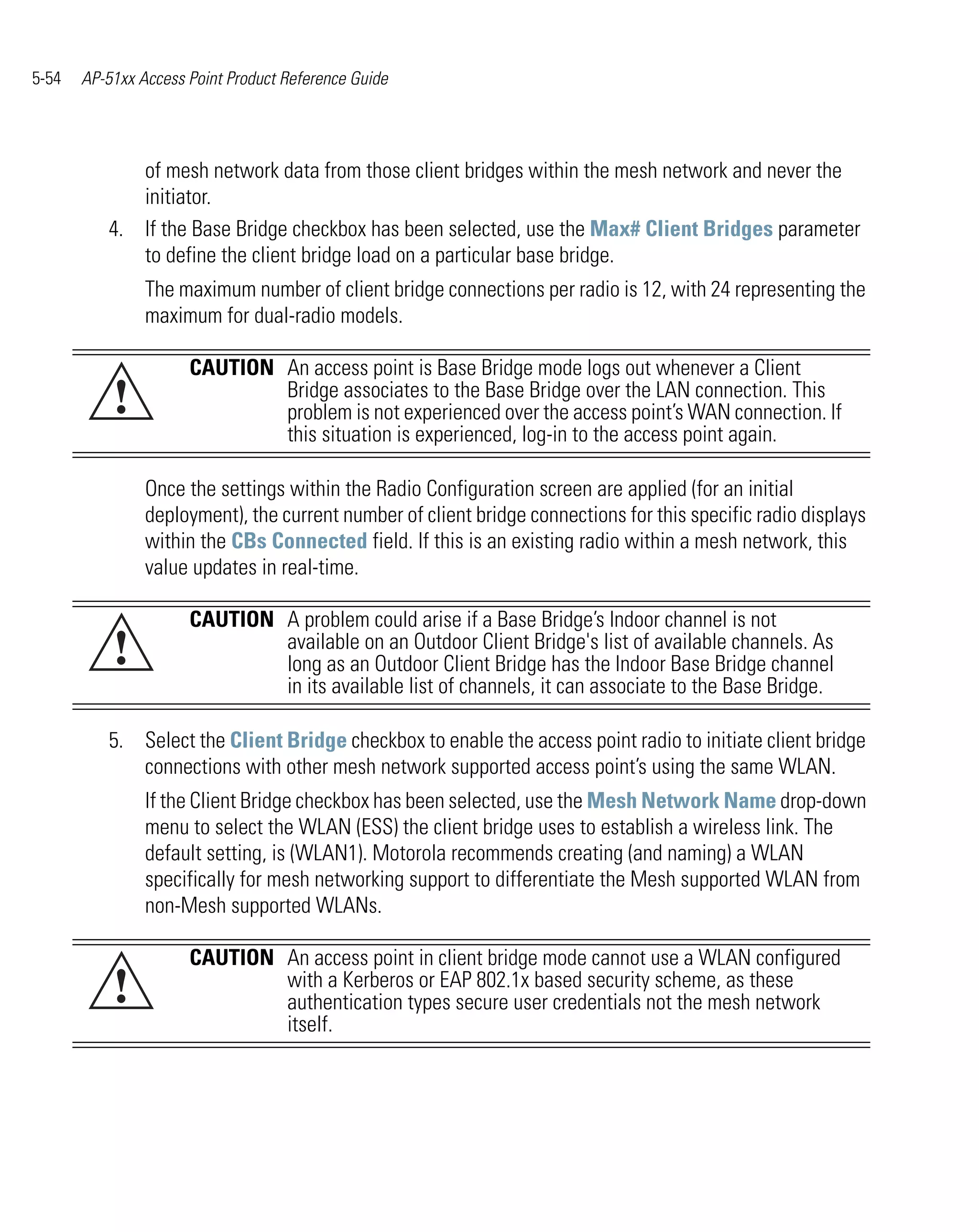 5-54   AP-51xx Access Point Product Reference Guide




             of mesh network data from those client bridges within the mesh network and never the
             initiator.
          4. If the Base Bridge checkbox has been selected, use the Max# Client Bridges parameter
             to define the client bridge load on a particular base bridge.
                The maximum number of client bridge connections per radio is 12, with 24 representing the
                maximum for dual-radio models.

                      CAUTION An access point is Base Bridge mode logs out whenever a Client
           !                  Bridge associates to the Base Bridge over the LAN connection. This
                              problem is not experienced over the access point’s WAN connection. If
                              this situation is experienced, log-in to the access point again.

                Once the settings within the Radio Configuration screen are applied (for an initial
                deployment), the current number of client bridge connections for this specific radio displays
                within the CBs Connected field. If this is an existing radio within a mesh network, this
                value updates in real-time.

                      CAUTION A problem could arise if a Base Bridge’s Indoor channel is not
           !                  available on an Outdoor Client Bridge's list of available channels. As
                              long as an Outdoor Client Bridge has the Indoor Base Bridge channel
                              in its available list of channels, it can associate to the Base Bridge.

          5. Select the Client Bridge checkbox to enable the access point radio to initiate client bridge
             connections with other mesh network supported access point’s using the same WLAN.
                If the Client Bridge checkbox has been selected, use the Mesh Network Name drop-down
                menu to select the WLAN (ESS) the client bridge uses to establish a wireless link. The
                default setting, is (WLAN1). Motorola recommends creating (and naming) a WLAN
                specifically for mesh networking support to differentiate the Mesh supported WLAN from
                non-Mesh supported WLANs.

                      CAUTION An access point in client bridge mode cannot use a WLAN configured
           !                  with a Kerberos or EAP 802.1x based security scheme, as these
                              authentication types secure user credentials not the mesh network
                              itself.
 