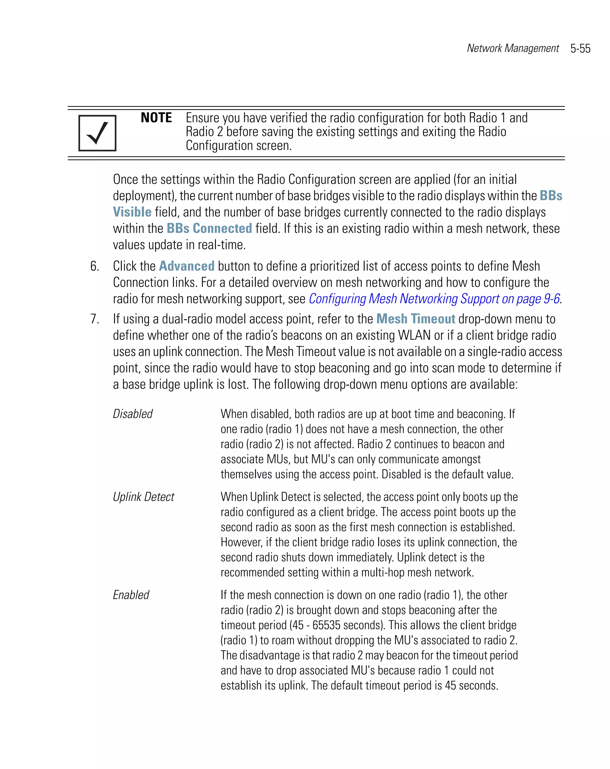 Network Management   5-55




          NOTE Ensure you have verified the radio configuration for both Radio 1 and
               Radio 2 before saving the existing settings and exiting the Radio
               Configuration screen.

    Once the settings within the Radio Configuration screen are applied (for an initial
    deployment), the current number of base bridges visible to the radio displays within the BBs
    Visible field, and the number of base bridges currently connected to the radio displays
    within the BBs Connected field. If this is an existing radio within a mesh network, these
    values update in real-time.
6. Click the Advanced button to define a prioritized list of access points to define Mesh
   Connection links. For a detailed overview on mesh networking and how to configure the
   radio for mesh networking support, see Configuring Mesh Networking Support on page 9-6.
7. If using a dual-radio model access point, refer to the Mesh Timeout drop-down menu to
   define whether one of the radio’s beacons on an existing WLAN or if a client bridge radio
   uses an uplink connection. The Mesh Timeout value is not available on a single-radio access
   point, since the radio would have to stop beaconing and go into scan mode to determine if
   a base bridge uplink is lost. The following drop-down menu options are available:

    Disabled              When disabled, both radios are up at boot time and beaconing. If
                          one radio (radio 1) does not have a mesh connection, the other
                          radio (radio 2) is not affected. Radio 2 continues to beacon and
                          associate MUs, but MU's can only communicate amongst
                          themselves using the access point. Disabled is the default value.
    Uplink Detect         When Uplink Detect is selected, the access point only boots up the
                          radio configured as a client bridge. The access point boots up the
                          second radio as soon as the first mesh connection is established.
                          However, if the client bridge radio loses its uplink connection, the
                          second radio shuts down immediately. Uplink detect is the
                          recommended setting within a multi-hop mesh network.
    Enabled               If the mesh connection is down on one radio (radio 1), the other
                          radio (radio 2) is brought down and stops beaconing after the
                          timeout period (45 - 65535 seconds). This allows the client bridge
                          (radio 1) to roam without dropping the MU's associated to radio 2.
                          The disadvantage is that radio 2 may beacon for the timeout period
                          and have to drop associated MU's because radio 1 could not
                          establish its uplink. The default timeout period is 45 seconds.
 