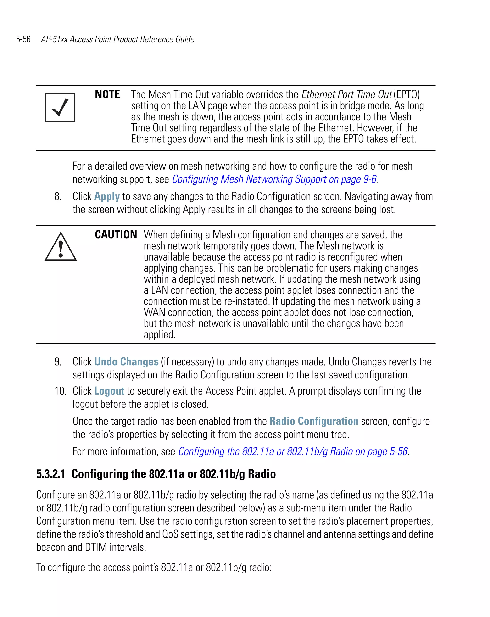 5-56    AP-51xx Access Point Product Reference Guide




                       NOTE The Mesh Time Out variable overrides the Ethernet Port Time Out (EPTO)
                            setting on the LAN page when the access point is in bridge mode. As long
                            as the mesh is down, the access point acts in accordance to the Mesh
                            Time Out setting regardless of the state of the Ethernet. However, if the
                            Ethernet goes down and the mesh link is still up, the EPTO takes effect.

                 For a detailed overview on mesh networking and how to configure the radio for mesh
                 networking support, see Configuring Mesh Networking Support on page 9-6.
           8. Click Apply to save any changes to the Radio Configuration screen. Navigating away from
              the screen without clicking Apply results in all changes to the screens being lost.

                       CAUTION When defining a Mesh configuration and changes are saved, the
            !                  mesh network temporarily goes down. The Mesh network is
                               unavailable because the access point radio is reconfigured when
                               applying changes. This can be problematic for users making changes
                               within a deployed mesh network. If updating the mesh network using
                               a LAN connection, the access point applet loses connection and the
                               connection must be re-instated. If updating the mesh network using a
                               WAN connection, the access point applet does not lose connection,
                               but the mesh network is unavailable until the changes have been
                               applied.

           9. Click Undo Changes (if necessary) to undo any changes made. Undo Changes reverts the
               settings displayed on the Radio Configuration screen to the last saved configuration.
           10. Click Logout to securely exit the Access Point applet. A prompt displays confirming the
               logout before the applet is closed.
                 Once the target radio has been enabled from the Radio Configuration screen, configure
                 the radio’s properties by selecting it from the access point menu tree.
                 For more information, see Configuring the 802.11a or 802.11b/g Radio on page 5-56.

       5.3.2.1 Configuring the 802.11a or 802.11b/g Radio
       Configure an 802.11a or 802.11b/g radio by selecting the radio’s name (as defined using the 802.11a
       or 802.11b/g radio configuration screen described below) as a sub-menu item under the Radio
       Configuration menu item. Use the radio configuration screen to set the radio’s placement properties,
       define the radio’s threshold and QoS settings, set the radio’s channel and antenna settings and define
       beacon and DTIM intervals.
       To configure the access point’s 802.11a or 802.11b/g radio:
 