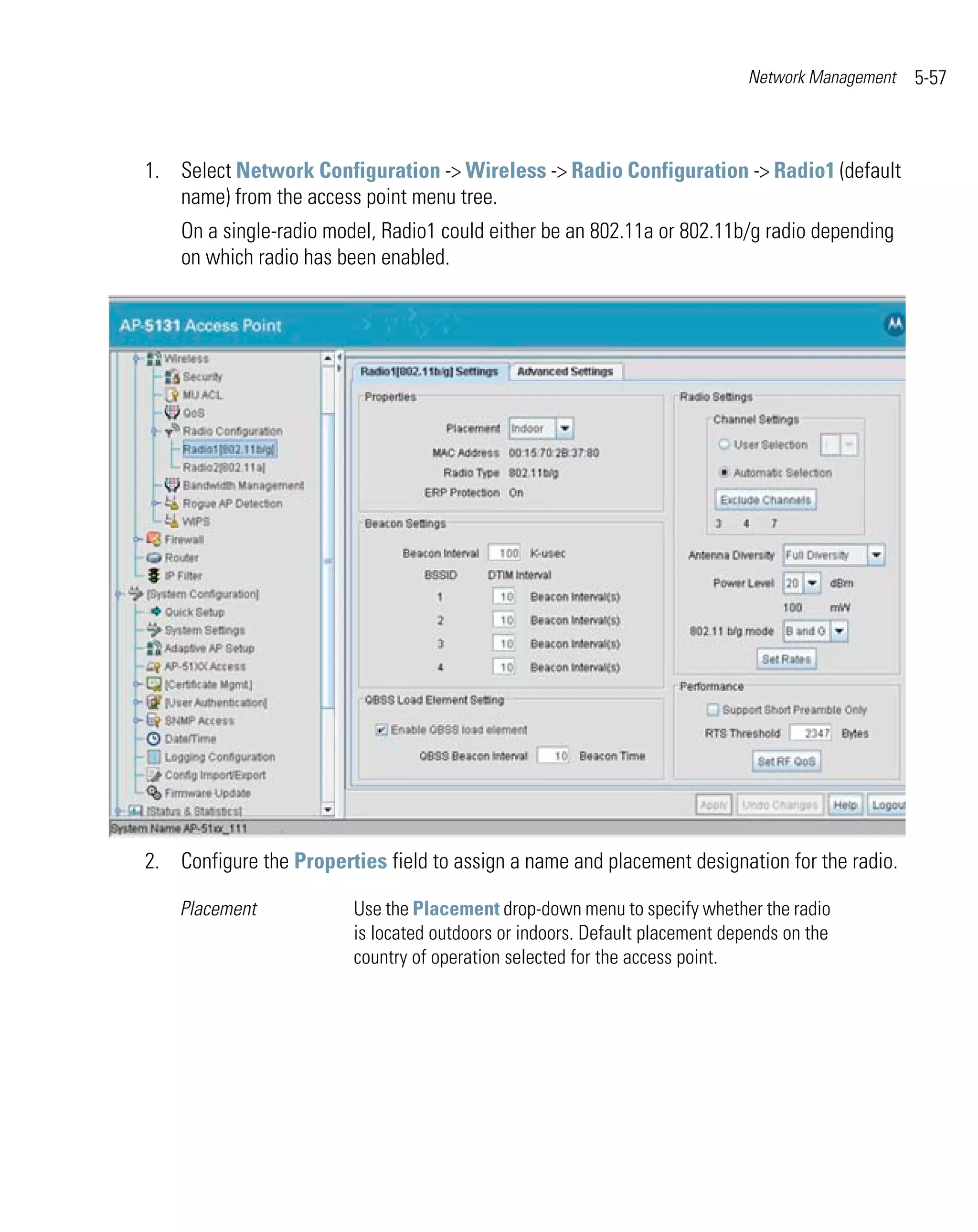 Network Management   5-57



1. Select Network Configuration -> Wireless -> Radio Configuration -> Radio1 (default
   name) from the access point menu tree.
    On a single-radio model, Radio1 could either be an 802.11a or 802.11b/g radio depending
    on which radio has been enabled.




2. Configure the Properties field to assign a name and placement designation for the radio.

    Placement            Use the Placement drop-down menu to specify whether the radio
                         is located outdoors or indoors. Default placement depends on the
                         country of operation selected for the access point.
 