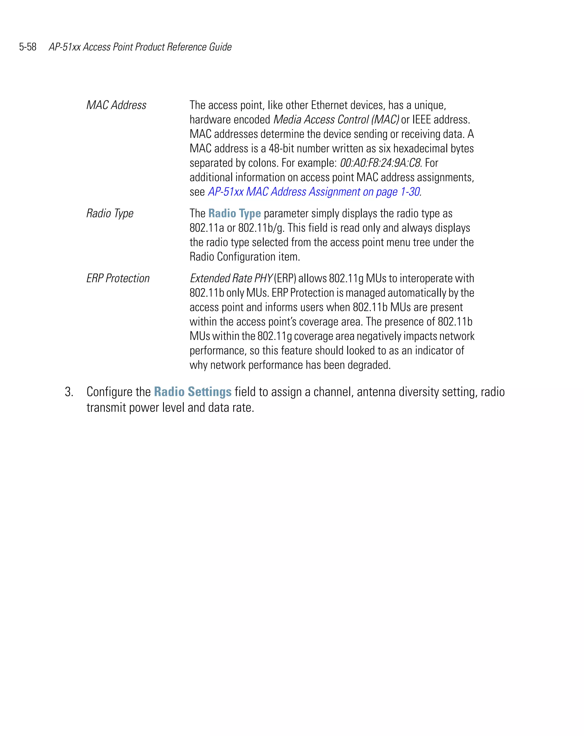 5-58   AP-51xx Access Point Product Reference Guide




                MAC Address             The access point, like other Ethernet devices, has a unique,
                                        hardware encoded Media Access Control (MAC) or IEEE address.
                                        MAC addresses determine the device sending or receiving data. A
                                        MAC address is a 48-bit number written as six hexadecimal bytes
                                        separated by colons. For example: 00:A0:F8:24:9A:C8. For
                                        additional information on access point MAC address assignments,
                                        see AP-51xx MAC Address Assignment on page 1-30.
                Radio Type              The Radio Type parameter simply displays the radio type as
                                        802.11a or 802.11b/g. This field is read only and always displays
                                        the radio type selected from the access point menu tree under the
                                        Radio Configuration item.
                ERP Protection          Extended Rate PHY (ERP) allows 802.11g MUs to interoperate with
                                        802.11b only MUs. ERP Protection is managed automatically by the
                                        access point and informs users when 802.11b MUs are present
                                        within the access point’s coverage area. The presence of 802.11b
                                        MUs within the 802.11g coverage area negatively impacts network
                                        performance, so this feature should looked to as an indicator of
                                        why network performance has been degraded.

          3. Configure the Radio Settings field to assign a channel, antenna diversity setting, radio
             transmit power level and data rate.
 