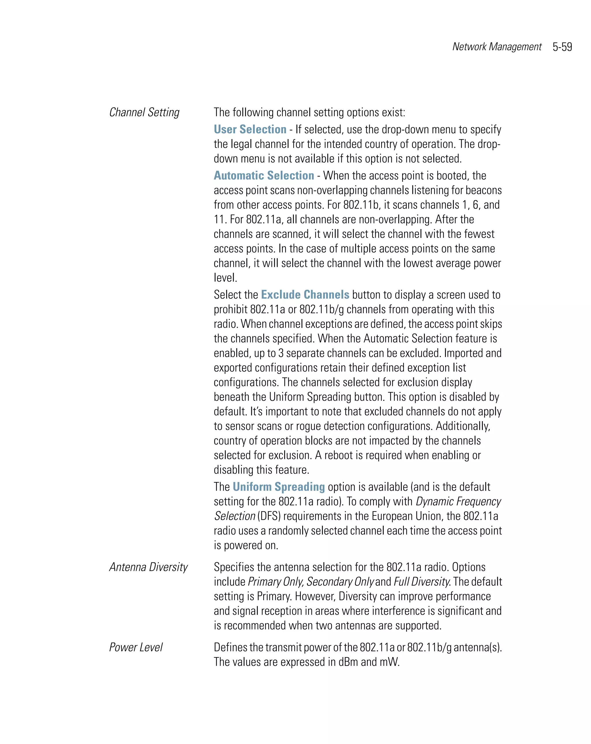 Network Management   5-59




Channel Setting     The following channel setting options exist:
                    User Selection - If selected, use the drop-down menu to specify
                    the legal channel for the intended country of operation. The drop-
                    down menu is not available if this option is not selected.
                    Automatic Selection - When the access point is booted, the
                    access point scans non-overlapping channels listening for beacons
                    from other access points. For 802.11b, it scans channels 1, 6, and
                    11. For 802.11a, all channels are non-overlapping. After the
                    channels are scanned, it will select the channel with the fewest
                    access points. In the case of multiple access points on the same
                    channel, it will select the channel with the lowest average power
                    level.
                    Select the Exclude Channels button to display a screen used to
                    prohibit 802.11a or 802.11b/g channels from operating with this
                    radio. When channel exceptions are defined, the access point skips
                    the channels specified. When the Automatic Selection feature is
                    enabled, up to 3 separate channels can be excluded. Imported and
                    exported configurations retain their defined exception list
                    configurations. The channels selected for exclusion display
                    beneath the Uniform Spreading button. This option is disabled by
                    default. It’s important to note that excluded channels do not apply
                    to sensor scans or rogue detection configurations. Additionally,
                    country of operation blocks are not impacted by the channels
                    selected for exclusion. A reboot is required when enabling or
                    disabling this feature.
                    The Uniform Spreading option is available (and is the default
                    setting for the 802.11a radio). To comply with Dynamic Frequency
                    Selection (DFS) requirements in the European Union, the 802.11a
                    radio uses a randomly selected channel each time the access point
                    is powered on.
Antenna Diversity   Specifies the antenna selection for the 802.11a radio. Options
                    include Primary Only, Secondary Only and Full Diversity. The default
                    setting is Primary. However, Diversity can improve performance
                    and signal reception in areas where interference is significant and
                    is recommended when two antennas are supported.
Power Level         Defines the transmit power of the 802.11a or 802.11b/g antenna(s).
                    The values are expressed in dBm and mW.
 
