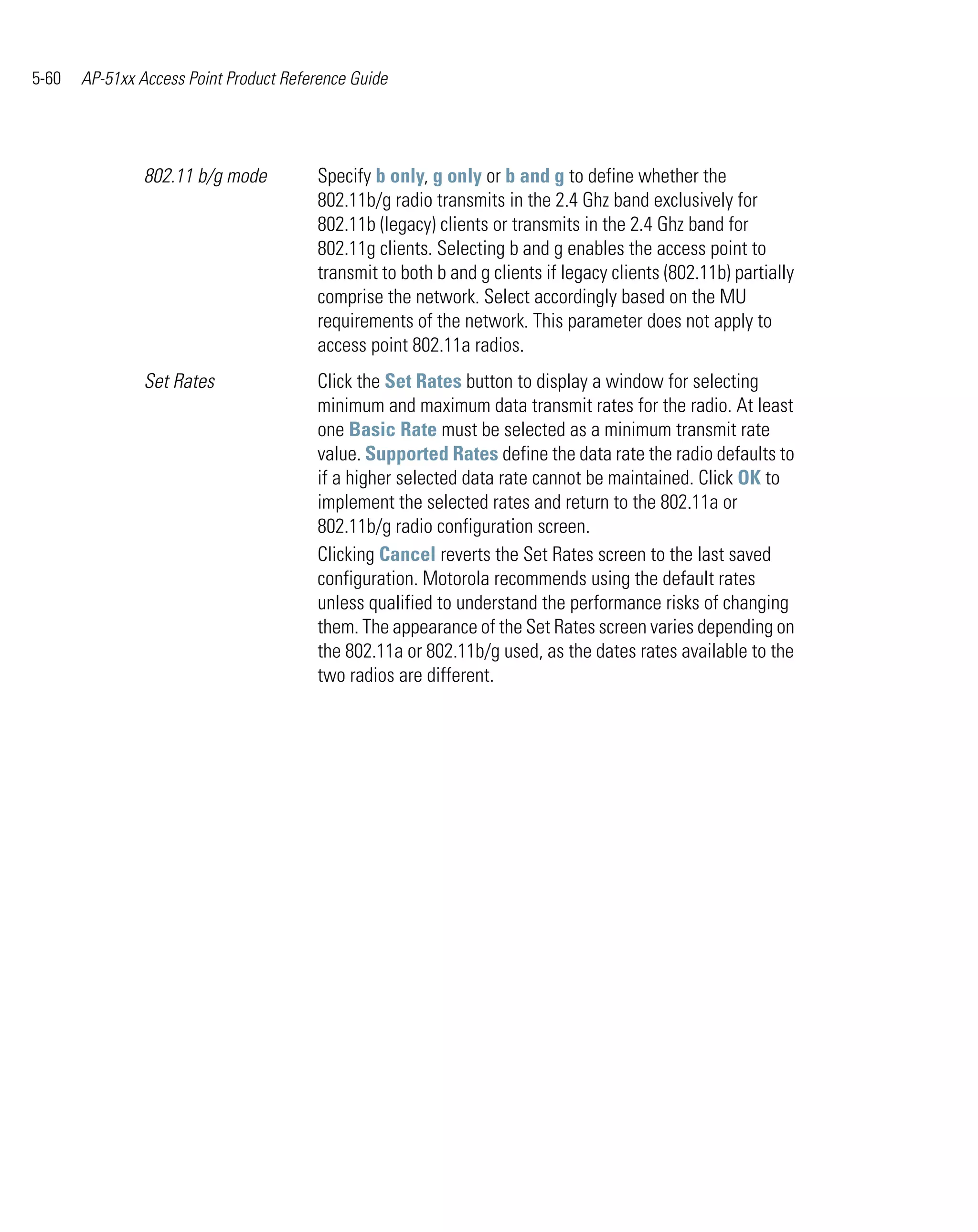 5-60   AP-51xx Access Point Product Reference Guide




                802.11 b/g mode         Specify b only, g only or b and g to define whether the
                                        802.11b/g radio transmits in the 2.4 Ghz band exclusively for
                                        802.11b (legacy) clients or transmits in the 2.4 Ghz band for
                                        802.11g clients. Selecting b and g enables the access point to
                                        transmit to both b and g clients if legacy clients (802.11b) partially
                                        comprise the network. Select accordingly based on the MU
                                        requirements of the network. This parameter does not apply to
                                        access point 802.11a radios.
                Set Rates               Click the Set Rates button to display a window for selecting
                                        minimum and maximum data transmit rates for the radio. At least
                                        one Basic Rate must be selected as a minimum transmit rate
                                        value. Supported Rates define the data rate the radio defaults to
                                        if a higher selected data rate cannot be maintained. Click OK to
                                        implement the selected rates and return to the 802.11a or
                                        802.11b/g radio configuration screen.
                                        Clicking Cancel reverts the Set Rates screen to the last saved
                                        configuration. Motorola recommends using the default rates
                                        unless qualified to understand the performance risks of changing
                                        them. The appearance of the Set Rates screen varies depending on
                                        the 802.11a or 802.11b/g used, as the dates rates available to the
                                        two radios are different.
 