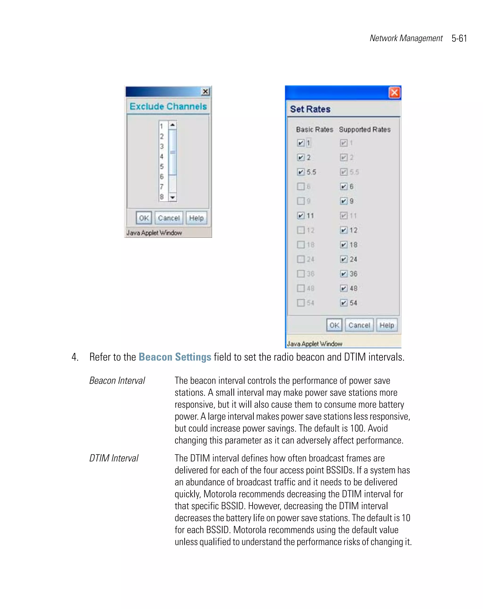 Network Management   5-61




4. Refer to the Beacon Settings field to set the radio beacon and DTIM intervals.

    Beacon Interval      The beacon interval controls the performance of power save
                         stations. A small interval may make power save stations more
                         responsive, but it will also cause them to consume more battery
                         power. A large interval makes power save stations less responsive,
                         but could increase power savings. The default is 100. Avoid
                         changing this parameter as it can adversely affect performance.
    DTIM Interval        The DTIM interval defines how often broadcast frames are
                         delivered for each of the four access point BSSIDs. If a system has
                         an abundance of broadcast traffic and it needs to be delivered
                         quickly, Motorola recommends decreasing the DTIM interval for
                         that specific BSSID. However, decreasing the DTIM interval
                         decreases the battery life on power save stations. The default is 10
                         for each BSSID. Motorola recommends using the default value
                         unless qualified to understand the performance risks of changing it.
 