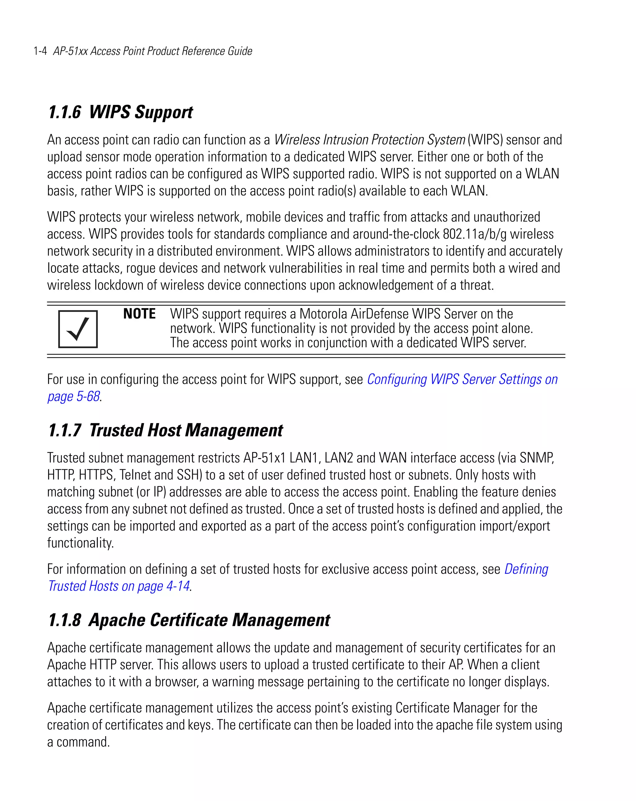 1-4 AP-51xx Access Point Product Reference Guide




   1.1.6 WIPS Support
   An access point can radio can function as a Wireless Intrusion Protection System (WIPS) sensor and
   upload sensor mode operation information to a dedicated WIPS server. Either one or both of the
   access point radios can be configured as WIPS supported radio. WIPS is not supported on a WLAN
   basis, rather WIPS is supported on the access point radio(s) available to each WLAN.
   WIPS protects your wireless network, mobile devices and traffic from attacks and unauthorized
   access. WIPS provides tools for standards compliance and around-the-clock 802.11a/b/g wireless
   network security in a distributed environment. WIPS allows administrators to identify and accurately
   locate attacks, rogue devices and network vulnerabilities in real time and permits both a wired and
   wireless lockdown of wireless device connections upon acknowledgement of a threat.

                   NOTE WIPS support requires a Motorola AirDefense WIPS Server on the
                        network. WIPS functionality is not provided by the access point alone.
                        The access point works in conjunction with a dedicated WIPS server.

   For use in configuring the access point for WIPS support, see Configuring WIPS Server Settings on
   page 5-68.

   1.1.7 Trusted Host Management
   Trusted subnet management restricts AP-51x1 LAN1, LAN2 and WAN interface access (via SNMP,
   HTTP, HTTPS, Telnet and SSH) to a set of user defined trusted host or subnets. Only hosts with
   matching subnet (or IP) addresses are able to access the access point. Enabling the feature denies
   access from any subnet not defined as trusted. Once a set of trusted hosts is defined and applied, the
   settings can be imported and exported as a part of the access point’s configuration import/export
   functionality.
   For information on defining a set of trusted hosts for exclusive access point access, see Defining
   Trusted Hosts on page 4-14.

   1.1.8 Apache Certificate Management
   Apache certificate management allows the update and management of security certificates for an
   Apache HTTP server. This allows users to upload a trusted certificate to their AP. When a client
   attaches to it with a browser, a warning message pertaining to the certificate no longer displays.
   Apache certificate management utilizes the access point’s existing Certificate Manager for the
   creation of certificates and keys. The certificate can then be loaded into the apache file system using
   a command.
 