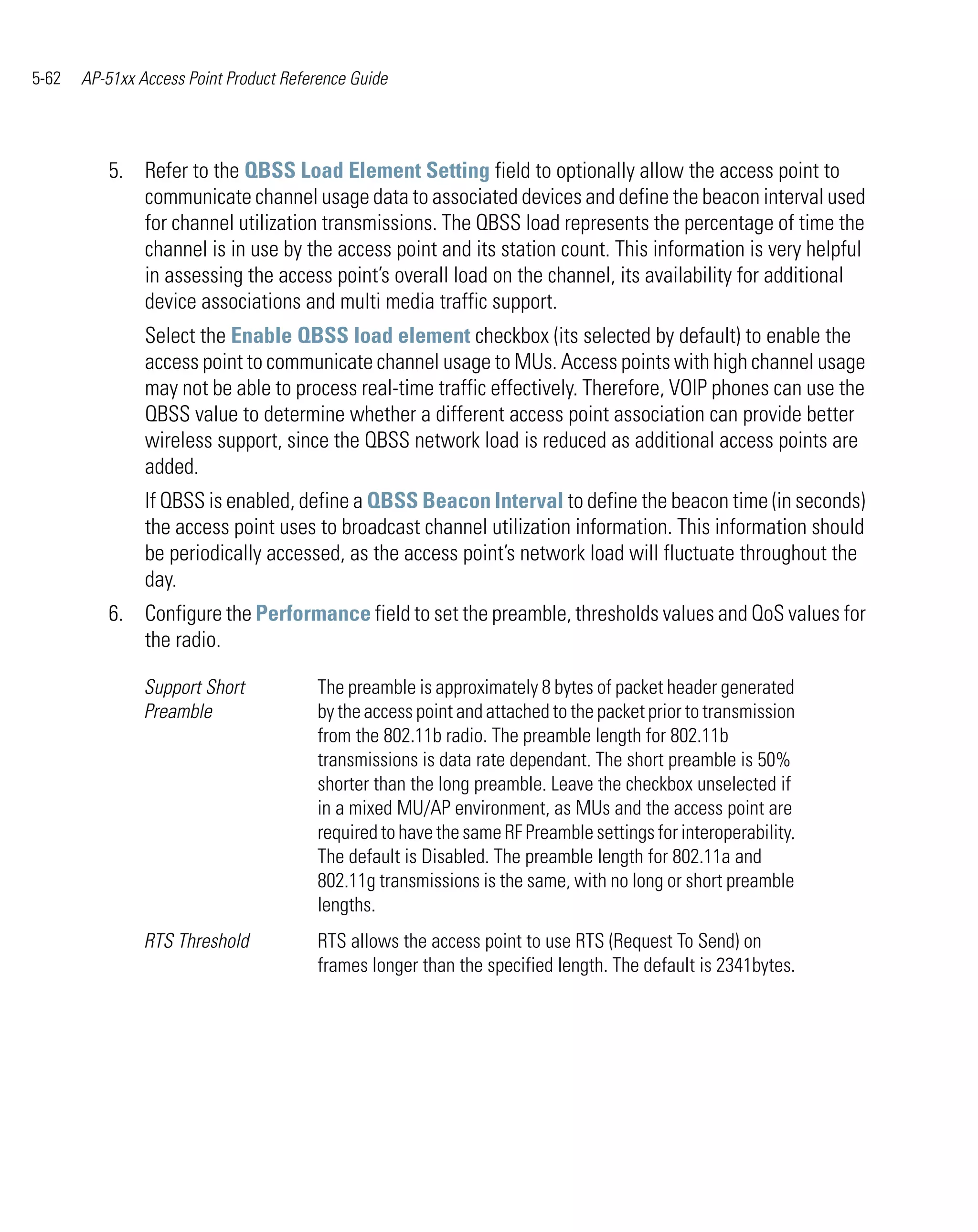 5-62   AP-51xx Access Point Product Reference Guide




          5. Refer to the QBSS Load Element Setting field to optionally allow the access point to
             communicate channel usage data to associated devices and define the beacon interval used
             for channel utilization transmissions. The QBSS load represents the percentage of time the
             channel is in use by the access point and its station count. This information is very helpful
             in assessing the access point’s overall load on the channel, its availability for additional
             device associations and multi media traffic support.
                Select the Enable QBSS load element checkbox (its selected by default) to enable the
                access point to communicate channel usage to MUs. Access points with high channel usage
                may not be able to process real-time traffic effectively. Therefore, VOIP phones can use the
                QBSS value to determine whether a different access point association can provide better
                wireless support, since the QBSS network load is reduced as additional access points are
                added.
                If QBSS is enabled, define a QBSS Beacon Interval to define the beacon time (in seconds)
                the access point uses to broadcast channel utilization information. This information should
                be periodically accessed, as the access point’s network load will fluctuate throughout the
                day.
          6. Configure the Performance field to set the preamble, thresholds values and QoS values for
             the radio.

                Support Short           The preamble is approximately 8 bytes of packet header generated
                Preamble                by the access point and attached to the packet prior to transmission
                                        from the 802.11b radio. The preamble length for 802.11b
                                        transmissions is data rate dependant. The short preamble is 50%
                                        shorter than the long preamble. Leave the checkbox unselected if
                                        in a mixed MU/AP environment, as MUs and the access point are
                                        required to have the same RF Preamble settings for interoperability.
                                        The default is Disabled. The preamble length for 802.11a and
                                        802.11g transmissions is the same, with no long or short preamble
                                        lengths.
                RTS Threshold           RTS allows the access point to use RTS (Request To Send) on
                                        frames longer than the specified length. The default is 2341bytes.
 