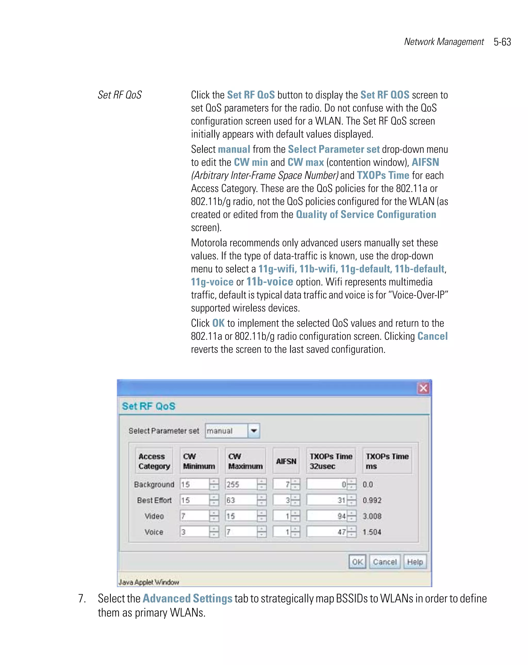 Network Management   5-63



    Set RF QoS           Click the Set RF QoS button to display the Set RF QOS screen to
                         set QoS parameters for the radio. Do not confuse with the QoS
                         configuration screen used for a WLAN. The Set RF QoS screen
                         initially appears with default values displayed.
                         Select manual from the Select Parameter set drop-down menu
                         to edit the CW min and CW max (contention window), AIFSN
                         (Arbitrary Inter-Frame Space Number) and TXOPs Time for each
                         Access Category. These are the QoS policies for the 802.11a or
                         802.11b/g radio, not the QoS policies configured for the WLAN (as
                         created or edited from the Quality of Service Configuration
                         screen).
                         Motorola recommends only advanced users manually set these
                         values. If the type of data-traffic is known, use the drop-down
                         menu to select a 11g-wifi, 11b-wifi, 11g-default, 11b-default,
                         11g-voice or 11b-voice option. Wifi represents multimedia
                         traffic, default is typical data traffic and voice is for “Voice-Over-IP”
                         supported wireless devices.
                         Click OK to implement the selected QoS values and return to the
                         802.11a or 802.11b/g radio configuration screen. Clicking Cancel
                         reverts the screen to the last saved configuration.




7. Select the Advanced Settings tab to strategically map BSSIDs to WLANs in order to define
   them as primary WLANs.
 