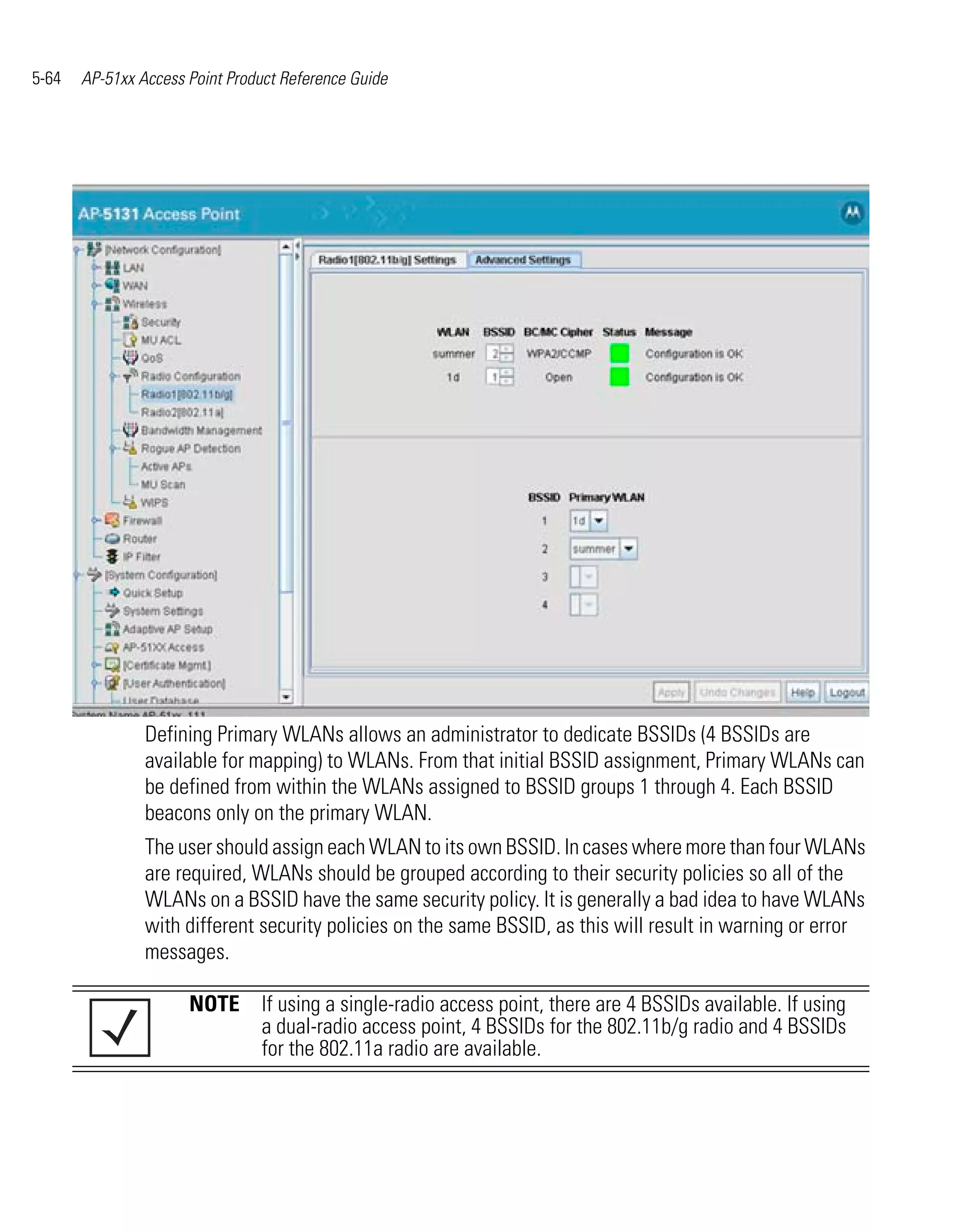 5-64   AP-51xx Access Point Product Reference Guide




                Defining Primary WLANs allows an administrator to dedicate BSSIDs (4 BSSIDs are
                available for mapping) to WLANs. From that initial BSSID assignment, Primary WLANs can
                be defined from within the WLANs assigned to BSSID groups 1 through 4. Each BSSID
                beacons only on the primary WLAN.
                The user should assign each WLAN to its own BSSID. In cases where more than four WLANs
                are required, WLANs should be grouped according to their security policies so all of the
                WLANs on a BSSID have the same security policy. It is generally a bad idea to have WLANs
                with different security policies on the same BSSID, as this will result in warning or error
                messages.

                      NOTE If using a single-radio access point, there are 4 BSSIDs available. If using
                           a dual-radio access point, 4 BSSIDs for the 802.11b/g radio and 4 BSSIDs
                           for the 802.11a radio are available.
 