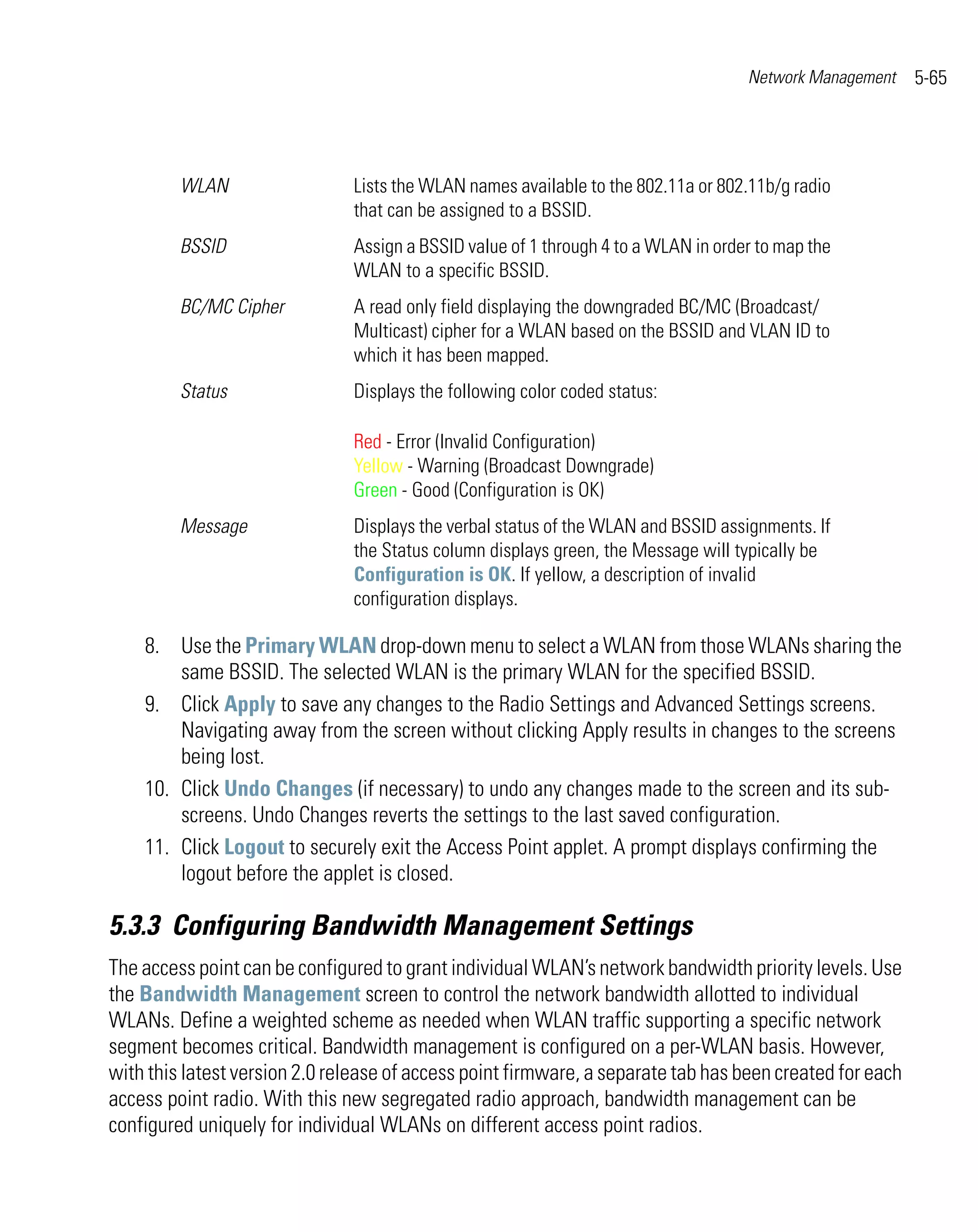 Network Management    5-65




         WLAN                  Lists the WLAN names available to the 802.11a or 802.11b/g radio
                               that can be assigned to a BSSID.
         BSSID                 Assign a BSSID value of 1 through 4 to a WLAN in order to map the
                               WLAN to a specific BSSID.
         BC/MC Cipher          A read only field displaying the downgraded BC/MC (Broadcast/
                               Multicast) cipher for a WLAN based on the BSSID and VLAN ID to
                               which it has been mapped.
         Status                Displays the following color coded status:

                               Red - Error (Invalid Configuration)
                               Yellow - Warning (Broadcast Downgrade)
                               Green - Good (Configuration is OK)
         Message               Displays the verbal status of the WLAN and BSSID assignments. If
                               the Status column displays green, the Message will typically be
                               Configuration is OK. If yellow, a description of invalid
                               configuration displays.

    8. Use the Primary WLAN drop-down menu to select a WLAN from those WLANs sharing the
        same BSSID. The selected WLAN is the primary WLAN for the specified BSSID.
    9. Click Apply to save any changes to the Radio Settings and Advanced Settings screens.
        Navigating away from the screen without clicking Apply results in changes to the screens
        being lost.
    10. Click Undo Changes (if necessary) to undo any changes made to the screen and its sub-
        screens. Undo Changes reverts the settings to the last saved configuration.
    11. Click Logout to securely exit the Access Point applet. A prompt displays confirming the
        logout before the applet is closed.

5.3.3 Configuring Bandwidth Management Settings
The access point can be configured to grant individual WLAN’s network bandwidth priority levels. Use
the Bandwidth Management screen to control the network bandwidth allotted to individual
WLANs. Define a weighted scheme as needed when WLAN traffic supporting a specific network
segment becomes critical. Bandwidth management is configured on a per-WLAN basis. However,
with this latest version 2.0 release of access point firmware, a separate tab has been created for each
access point radio. With this new segregated radio approach, bandwidth management can be
configured uniquely for individual WLANs on different access point radios.
 