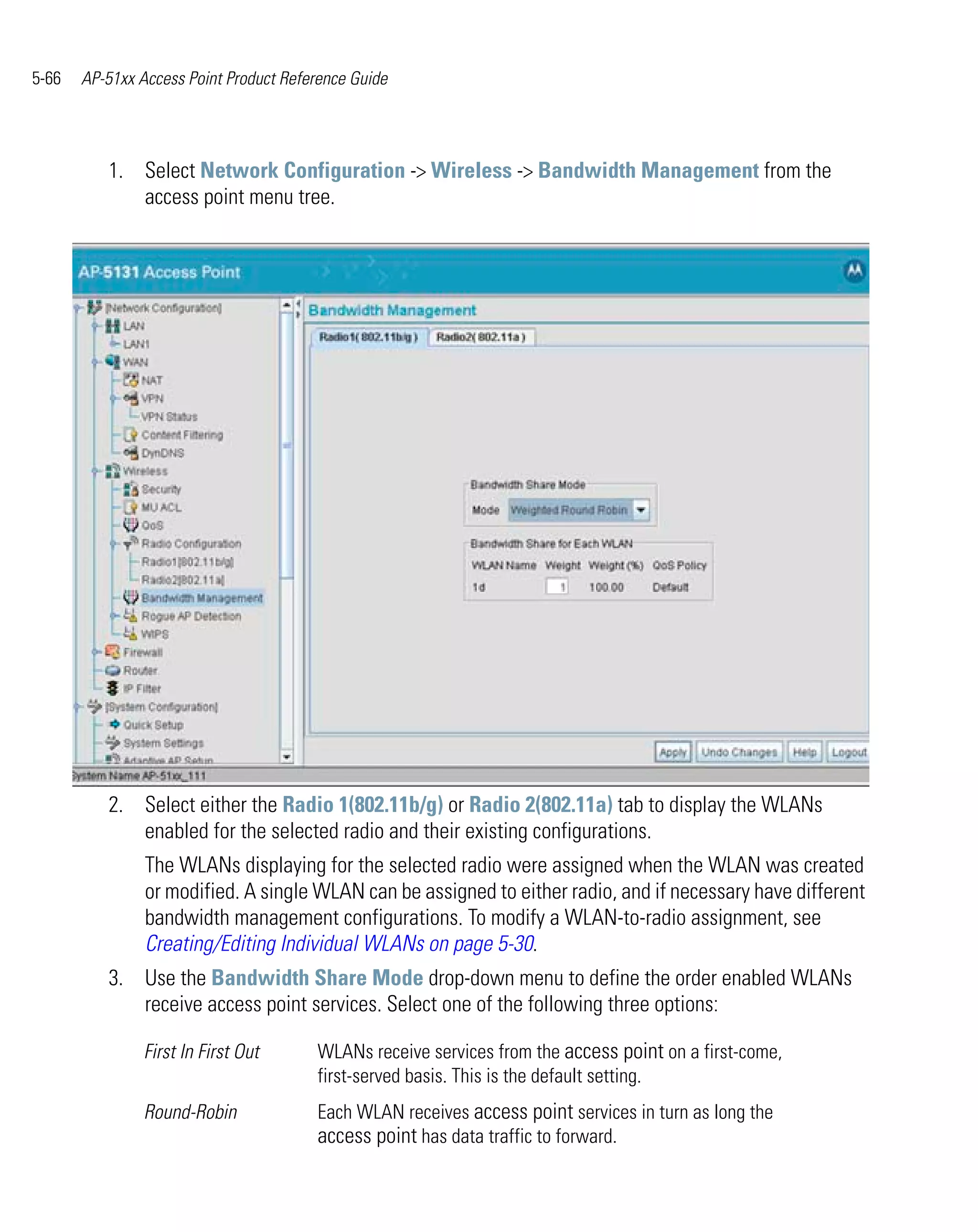 5-66   AP-51xx Access Point Product Reference Guide




          1. Select Network Configuration -> Wireless -> Bandwidth Management from the
             access point menu tree.




          2. Select either the Radio 1(802.11b/g) or Radio 2(802.11a) tab to display the WLANs
             enabled for the selected radio and their existing configurations.
                The WLANs displaying for the selected radio were assigned when the WLAN was created
                or modified. A single WLAN can be assigned to either radio, and if necessary have different
                bandwidth management configurations. To modify a WLAN-to-radio assignment, see
                Creating/Editing Individual WLANs on page 5-30.
          3. Use the Bandwidth Share Mode drop-down menu to define the order enabled WLANs
             receive access point services. Select one of the following three options:

                First In First Out      WLANs receive services from the access point on a first-come,
                                        first-served basis. This is the default setting.
                Round-Robin             Each WLAN receives access point services in turn as long the
                                        access point has data traffic to forward.
 