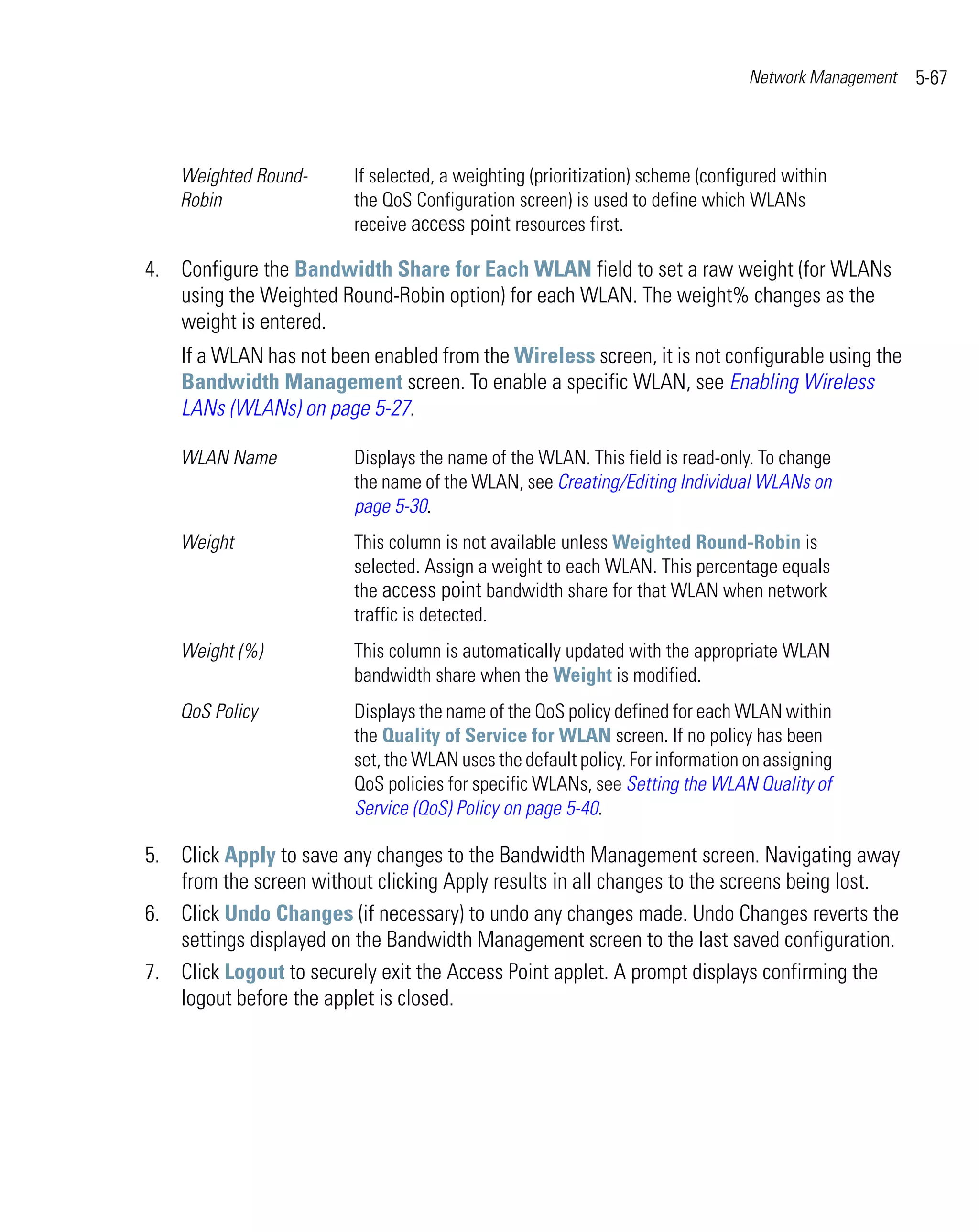 Network Management   5-67



    Weighted Round-      If selected, a weighting (prioritization) scheme (configured within
    Robin                the QoS Configuration screen) is used to define which WLANs
                         receive access point resources first.

4. Configure the Bandwidth Share for Each WLAN field to set a raw weight (for WLANs
   using the Weighted Round-Robin option) for each WLAN. The weight% changes as the
   weight is entered.
    If a WLAN has not been enabled from the Wireless screen, it is not configurable using the
    Bandwidth Management screen. To enable a specific WLAN, see Enabling Wireless
    LANs (WLANs) on page 5-27.

    WLAN Name            Displays the name of the WLAN. This field is read-only. To change
                         the name of the WLAN, see Creating/Editing Individual WLANs on
                         page 5-30.
    Weight               This column is not available unless Weighted Round-Robin is
                         selected. Assign a weight to each WLAN. This percentage equals
                         the access point bandwidth share for that WLAN when network
                         traffic is detected.
    Weight (%)           This column is automatically updated with the appropriate WLAN
                         bandwidth share when the Weight is modified.
    QoS Policy           Displays the name of the QoS policy defined for each WLAN within
                         the Quality of Service for WLAN screen. If no policy has been
                         set, the WLAN uses the default policy. For information on assigning
                         QoS policies for specific WLANs, see Setting the WLAN Quality of
                         Service (QoS) Policy on page 5-40.

5. Click Apply to save any changes to the Bandwidth Management screen. Navigating away
   from the screen without clicking Apply results in all changes to the screens being lost.
6. Click Undo Changes (if necessary) to undo any changes made. Undo Changes reverts the
   settings displayed on the Bandwidth Management screen to the last saved configuration.
7. Click Logout to securely exit the Access Point applet. A prompt displays confirming the
   logout before the applet is closed.
 