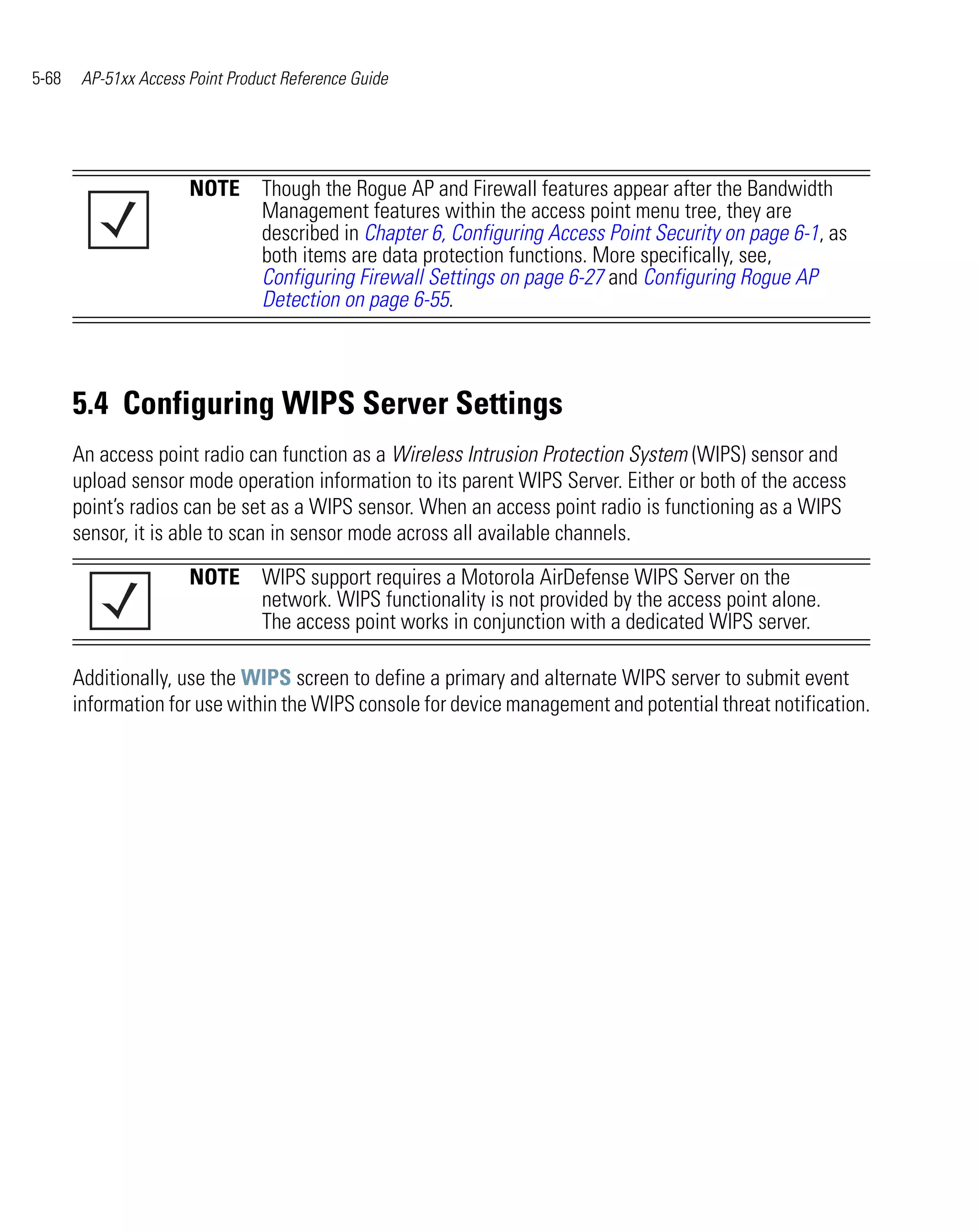 5-68    AP-51xx Access Point Product Reference Guide




                       NOTE Though the Rogue AP and Firewall features appear after the Bandwidth
                            Management features within the access point menu tree, they are
                            described in Chapter 6, Configuring Access Point Security on page 6-1, as
                            both items are data protection functions. More specifically, see,
                            Configuring Firewall Settings on page 6-27 and Configuring Rogue AP
                            Detection on page 6-55.



       5.4 Configuring WIPS Server Settings
       An access point radio can function as a Wireless Intrusion Protection System (WIPS) sensor and
       upload sensor mode operation information to its parent WIPS Server. Either or both of the access
       point’s radios can be set as a WIPS sensor. When an access point radio is functioning as a WIPS
       sensor, it is able to scan in sensor mode across all available channels.

                       NOTE WIPS support requires a Motorola AirDefense WIPS Server on the
                            network. WIPS functionality is not provided by the access point alone.
                            The access point works in conjunction with a dedicated WIPS server.

       Additionally, use the WIPS screen to define a primary and alternate WIPS server to submit event
       information for use within the WIPS console for device management and potential threat notification.
 