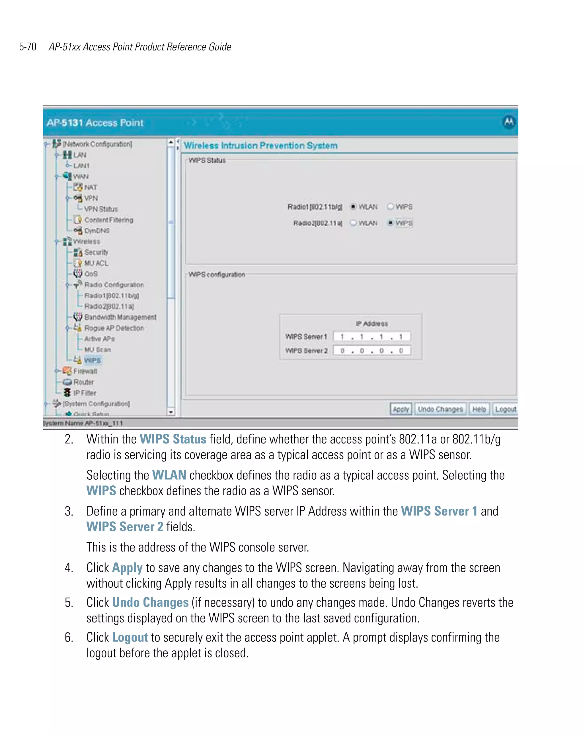 5-70   AP-51xx Access Point Product Reference Guide




          2. Within the WIPS Status field, define whether the access point’s 802.11a or 802.11b/g
             radio is servicing its coverage area as a typical access point or as a WIPS sensor.
                Selecting the WLAN checkbox defines the radio as a typical access point. Selecting the
                WIPS checkbox defines the radio as a WIPS sensor.
          3. Define a primary and alternate WIPS server IP Address within the WIPS Server 1 and
             WIPS Server 2 fields.
                This is the address of the WIPS console server.
          4. Click Apply to save any changes to the WIPS screen. Navigating away from the screen
             without clicking Apply results in all changes to the screens being lost.
          5. Click Undo Changes (if necessary) to undo any changes made. Undo Changes reverts the
             settings displayed on the WIPS screen to the last saved configuration.
          6. Click Logout to securely exit the access point applet. A prompt displays confirming the
             logout before the applet is closed.
 