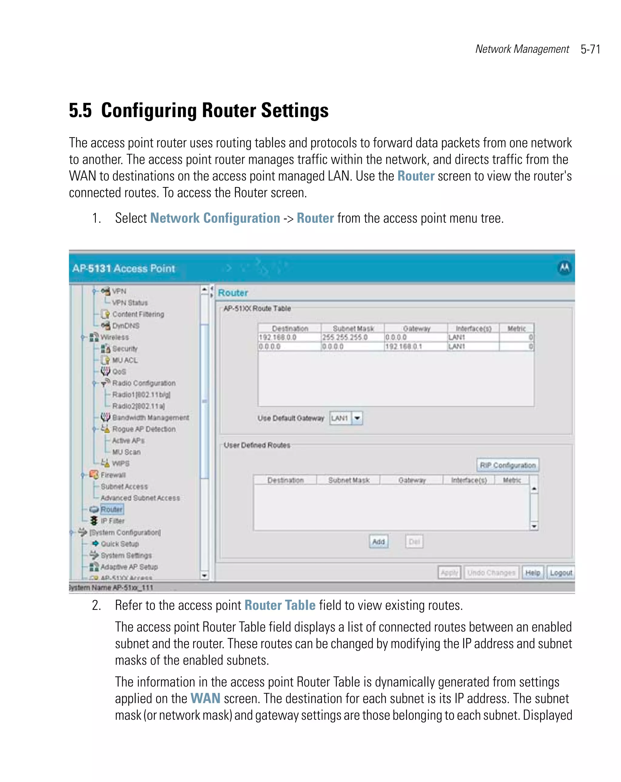 Network Management     5-71




5.5 Configuring Router Settings
The access point router uses routing tables and protocols to forward data packets from one network
to another. The access point router manages traffic within the network, and directs traffic from the
WAN to destinations on the access point managed LAN. Use the Router screen to view the router's
connected routes. To access the Router screen.
    1. Select Network Configuration -> Router from the access point menu tree.




    2. Refer to the access point Router Table field to view existing routes.
         The access point Router Table field displays a list of connected routes between an enabled
         subnet and the router. These routes can be changed by modifying the IP address and subnet
         masks of the enabled subnets.
         The information in the access point Router Table is dynamically generated from settings
         applied on the WAN screen. The destination for each subnet is its IP address. The subnet
         mask (or network mask) and gateway settings are those belonging to each subnet. Displayed
 