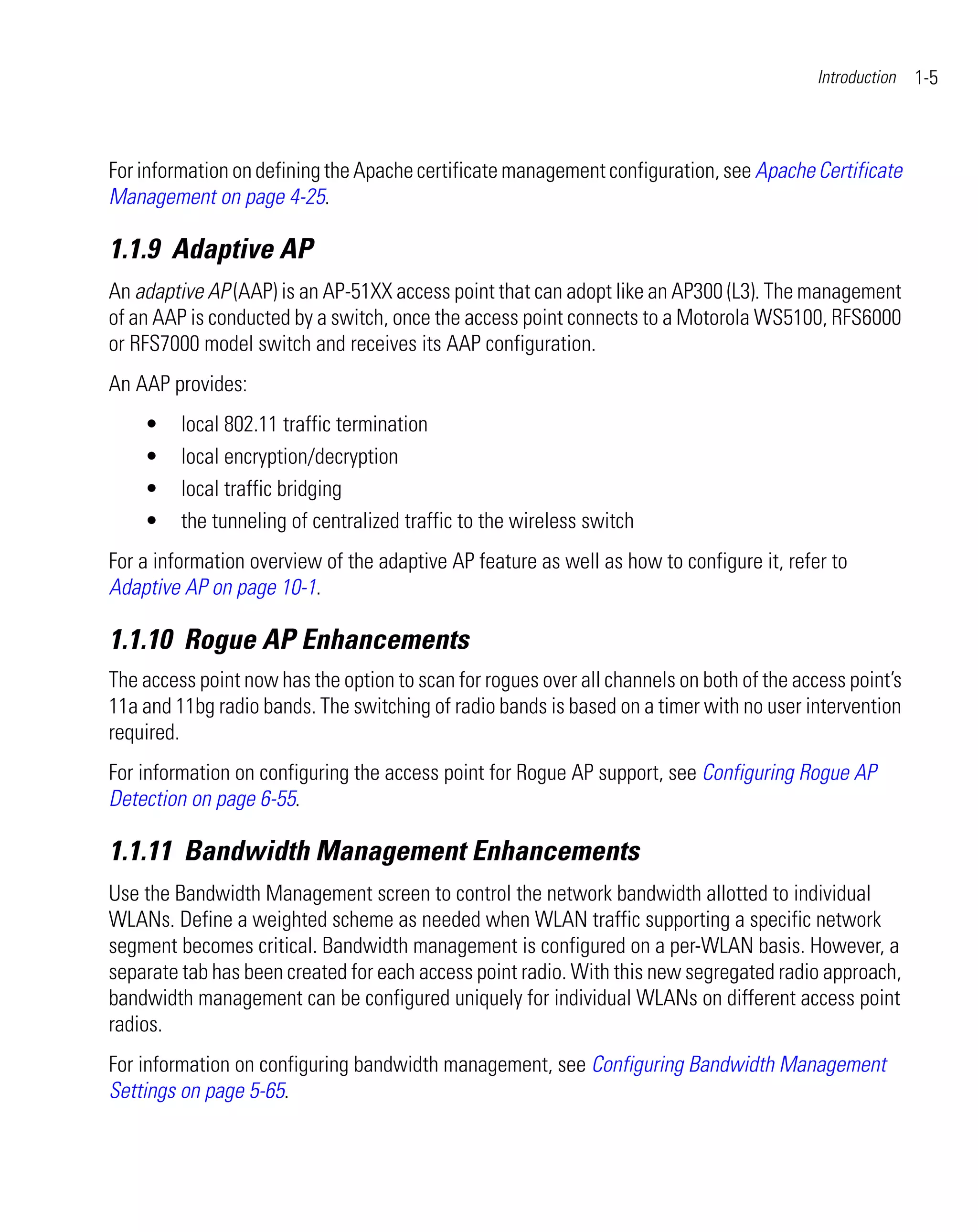 Introduction   1-5



For information on defining the Apache certificate management configuration, see Apache Certificate
Management on page 4-25.

1.1.9 Adaptive AP
An adaptive AP (AAP) is an AP-51XX access point that can adopt like an AP300 (L3). The management
of an AAP is conducted by a switch, once the access point connects to a Motorola WS5100, RFS6000
or RFS7000 model switch and receives its AAP configuration.
An AAP provides:
    •    local 802.11 traffic termination
    •    local encryption/decryption
    •    local traffic bridging
    •    the tunneling of centralized traffic to the wireless switch
For a information overview of the adaptive AP feature as well as how to configure it, refer to
Adaptive AP on page 10-1.

1.1.10 Rogue AP Enhancements
The access point now has the option to scan for rogues over all channels on both of the access point’s
11a and 11bg radio bands. The switching of radio bands is based on a timer with no user intervention
required.
For information on configuring the access point for Rogue AP support, see Configuring Rogue AP
Detection on page 6-55.

1.1.11 Bandwidth Management Enhancements
Use the Bandwidth Management screen to control the network bandwidth allotted to individual
WLANs. Define a weighted scheme as needed when WLAN traffic supporting a specific network
segment becomes critical. Bandwidth management is configured on a per-WLAN basis. However, a
separate tab has been created for each access point radio. With this new segregated radio approach,
bandwidth management can be configured uniquely for individual WLANs on different access point
radios.
For information on configuring bandwidth management, see Configuring Bandwidth Management
Settings on page 5-65.
 