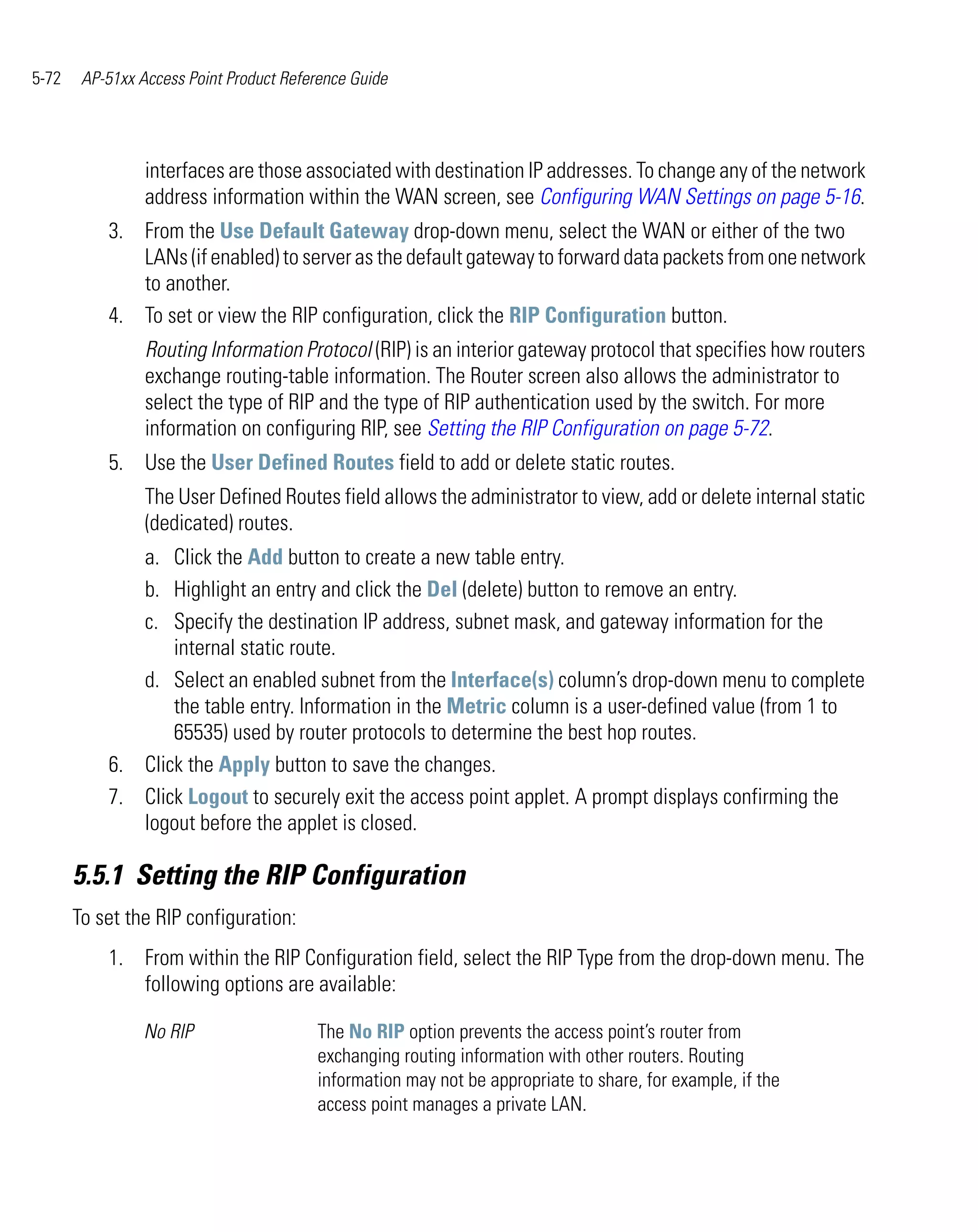 5-72    AP-51xx Access Point Product Reference Guide




                 interfaces are those associated with destination IP addresses. To change any of the network
                 address information within the WAN screen, see Configuring WAN Settings on page 5-16.
           3. From the Use Default Gateway drop-down menu, select the WAN or either of the two
              LANs (if enabled) to server as the default gateway to forward data packets from one network
              to another.
           4. To set or view the RIP configuration, click the RIP Configuration button.
                 Routing Information Protocol (RIP) is an interior gateway protocol that specifies how routers
                 exchange routing-table information. The Router screen also allows the administrator to
                 select the type of RIP and the type of RIP authentication used by the switch. For more
                 information on configuring RIP, see Setting the RIP Configuration on page 5-72.
           5. Use the User Defined Routes field to add or delete static routes.
                 The User Defined Routes field allows the administrator to view, add or delete internal static
                 (dedicated) routes.
              a. Click the Add button to create a new table entry.
              b. Highlight an entry and click the Del (delete) button to remove an entry.
              c. Specify the destination IP address, subnet mask, and gateway information for the
                  internal static route.
              d. Select an enabled subnet from the Interface(s) column’s drop-down menu to complete
                  the table entry. Information in the Metric column is a user-defined value (from 1 to
                  65535) used by router protocols to determine the best hop routes.
           6. Click the Apply button to save the changes.
           7. Click Logout to securely exit the access point applet. A prompt displays confirming the
              logout before the applet is closed.

       5.5.1 Setting the RIP Configuration
       To set the RIP configuration:
           1. From within the RIP Configuration field, select the RIP Type from the drop-down menu. The
              following options are available:

                 No RIP                  The No RIP option prevents the access point’s router from
                                         exchanging routing information with other routers. Routing
                                         information may not be appropriate to share, for example, if the
                                         access point manages a private LAN.
 
