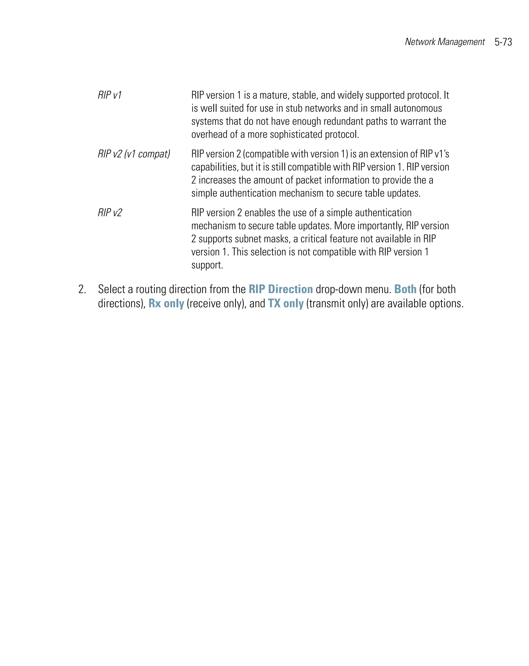 Network Management   5-73



    RIP v1                RIP version 1 is a mature, stable, and widely supported protocol. It
                          is well suited for use in stub networks and in small autonomous
                          systems that do not have enough redundant paths to warrant the
                          overhead of a more sophisticated protocol.
    RIP v2 (v1 compat)    RIP version 2 (compatible with version 1) is an extension of RIP v1’s
                          capabilities, but it is still compatible with RIP version 1. RIP version
                          2 increases the amount of packet information to provide the a
                          simple authentication mechanism to secure table updates.
    RIP v2                RIP version 2 enables the use of a simple authentication
                          mechanism to secure table updates. More importantly, RIP version
                          2 supports subnet masks, a critical feature not available in RIP
                          version 1. This selection is not compatible with RIP version 1
                          support.

2. Select a routing direction from the RIP Direction drop-down menu. Both (for both
   directions), Rx only (receive only), and TX only (transmit only) are available options.
 